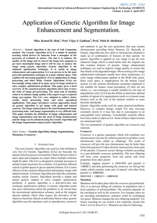 ISSN: 2278 – 1323
International Journal of Advanced Research in Computer Engineering & Technology (IJARCET)
Volume 2, Issue 4, April 2013
All Rights Reserved © 2013 IJARCET
1342

Abstract— Genetic algorithm is the type of Soft Computing
method. The Genetic Algorithm (GA) is a model of machine
learning which derives its behavior from a metaphor of the
processes of evolution in nature. The aim is to enhance the
quality of the image and to convert the image into segments to
get more meaningful image and it will be easy to analyze the
image using genetic algorithm. Genetic algorithm is the
unbiased optimization technique. It is useful in image
enhancement and segmentation. GA was proven to be the most
powerful optimization technique in a large solution space. This
explains the increasing popularity of GAs applications in image
processing and other fields. Genetic Algorithms (GAs) are
increasingly being explored in many areas of image analysis to
solve complex optimization problems. This paper gives a brief
overview of the canonical genetic algorithm and it also reviews
the tasks of image pre-processing. The main task of machine
vision is to enhance image quality with respect to get a required
image per-ception. The GAs were adopted to achieve better
results, faster processing times and more specialized
applications. This paper introduces various approaches based
on genetic algorithm to get image with good and natural
contrast. The image enhancement is the most fundamental image
processing tasks. And Image Segmentation is very difficult task.
This paper includes the definition of image enhancement and
image segmentation and also the need of Image Enhancement
and the image can be enhanced using the Genetic Algorithm and
the Image Segmentation using Genetic Algorithm.
Index Terms— Genetic algorithm, Image Segmentation,
Mutation, Crossover.
I. INTRODUCTION
The term Genetic Algorithm was used by John Holland at
very first [3] Genetic Algorithms (GAs) are basically the
natural selection process invented by Charles Darwin where it
takes input and computes an output where multiple solutions
might be taken. The GAs is designed to simulate processes in
natural system necessary for evolution. GA performs efficient
search in global spaces to get an optimal solution. GA is more
effective in the contrast enhancement and produce image with
natural contrast. A Genetic Algorithm provides the systematic
random search. Genetic Algorithms provide a simple and
almost generic method to solve complex optimization
problems. A genetic algorithm is a derivative-free and
stochastic optimization method. A Genetic Algorithm needs
less prior information about the problems to be solved than
the conventional optimization schemes, such as the steepest
descent method, which often require the derivative of the
objective functions. Based on individual fitness value, genetic
algorithm uses the operators such as reproduction, crossover
and mutation to get the next generation that may contain
chromosomes providing better fitnesses [2]. Basically in
Genetic Algorithm the new child or chromosome obtained is
made up of combination of features of their parents. So
genetic algorithm is applied on any image to get the new
enhanced image which is much better than the original one
that contains features of parents. Image enhancement
techniques are used to improve image quality or extract the
fine details in the degraded images. Most existing color image
enhancement techniques usually have three weaknesses: (1)
color image enhancement applied in the RGB (red, green,
blue) color space is inappropriate for the human visual
system; (2) the uniform distribution constraint employed is
not suitable for human visual perception; (3) they are not
robust, i.e., one technique is usually suitable for one type of
degradations only.[1] GA has the ability to determine optimal
number of regions of a segmentation result or to choose some
features such as the size of the analysis window or some
heuristic thresholds.
Genetic Algorithm works well for many practical problems.
However, in complex design, simple GA may converge
extremely slowly or it may fail, due to convergence to an
unacceptable local optimum. Considerable research efforts
have been made to improve GA. Some of these improvements
are mentioned in[4].
The two parameters of genetic algorithm are crossover and
mutation.
Crossover
Crossover is a genetic parameter which will combines two
chromosomes (can also be called as parents) to produce a new
chromosome (also called as offspring). The result of
crossover will give the new chromosome may be better than
both of the parents if it takes the best characteristics from each
of the parents. Crossover occurs during evolution according
to a user-definable crossover probability. The new offspring
will have some properties from one parent and some
properties from other parent.
Example, suppose parent1 is 11001011 and parent2 is
11011111 and after performing the crossover we will get the
output which contains some part of parent1 and other from
parent2 i.e. 11011111.
11001011 + 11011111 = 11011111
Mutation
Mutation can be takes place after the crossover get performed.
This is to prevent falling all solutions in population into a
local optimum of solved problem. The mutation depends on
the encoding as well as the crossover. For example when we
are encoding permutations, mutation could be exchanging
two genes. Mutation changes the new offspring randomly. For
binary encoding we can switch a few randomly chosen bits
from 1 to 0 or from 0 to 1. Mutation can then be following:
Application of Genetic Algorithm for Image
Enhancement and Segmentation.
Miss. Komal R. Hole1
, Prof. Vijay S. Gulhane2
, Prof. Nitin D. Shellokar3
 