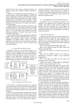 ISSN: 2278 – 1323
International Journal of Advanced Research in Computer Engineering & Technology (IJARCET)
Volume 2, Issue 4, April 2013
1353
www.ijarcet.org
Finally the mean and variance projection functions are
utilized in each eye pair window to validate the presence of
the eye.
Pentland et al. [3] proposed an eigenspace method for eye
and face detection. If the training database is variable with
respect to appearance, orientation, and illumination, then this
method provides better performance than simple template
matching. But the performance of this method is closely
related to the training set used and this method also requires
normalized sets of training an d test images with respect to
size and orientation.
Another popular eye detection method is obtained by using
the Hough transform. This method is based on the shape
feature of and iris and is often used for binary valley or edge
maps [7, 11]. The drawback of this approach is that the
performance depends on threshold values used for binary
conversion of the valleys.
Various methods that have been adopted for eye detection
include wavelets, principal component analysis, fuzzy logic,
support vector machines, neural networks, evolutionary
computation and hidden Markov models. The method
proposed in this paper involves skin detection using skin
color information in HSV space and eye detection using
orientation histogram.
III. OVERVIEW OF PROPOSED SYSTEM
Automatic tracking of eyes and gaze direction is an
interesting topic in computer vision with its application in
biometric, security, intelligent human-computer interfaces,
and driver’s drowsiness detection system. Eye detection is
required in many applications. Localization of eyes is a
necessary step for many face classification methods and
further facilitates the detection of other facial landmarks.
Fig. 1 Overall Diagram of Eye Detection System
In this section, we present the proposed eye detection
system which consists of three portions: face region detection
and extraction, finding the symmetric axis in the detected
face region and defining the position of eyes using orientation
histogram.
Fig.1 shows the overall diagram of proposed eye detection
system. In our proposed system, the face region is firstly
extracted from the image by using skin-color information in
HSV space which is an efficient space for skin detection.
Secondly symmetric axis of the extracted face region is
searched to determine the eye in the face region by using the
orientation histogram. After finding the eye shape, its
symmetric axis is again searched to detect the center of eyes
in the face region. The following section presents the
algorithm of proposed system.
IV. ALGORITHM OF EYE DETECTION SYSTEM
An important issue in face recognition systems is face
alignment. Face alignment involves spatially scaling and
rotating a face image to match with face images in the
database. The face alignment has a large impact on
recognition accuracy and is usually performed with the use of
eye positions. In this section, the algorithms for eye detection
system are presented.
A. Skin and Face Detection
To detect the location of eyes, the first step we need to do is
the detection of the skin region that is very important in eye
detection. The skin region can help determining the
approximate eye position and eliminates a large number of
false eye candidates. The proposed skin detection algorithm
is described as follow.
Step1. Convert the input RGB image to HSV image.
Step2. Get the edge map image from RGB image using
Edge detection algorithms.
Step3.Get H & S values for each pixel and detect skin
region.
Step4. Find the different regions in the image by
implementing connectivity analysis using 8-connected
neighbourhood.
Step5. Find height and width for each region and
percentage of skin in each region.
Step6.For each region, if (height/width) or (width/height)
is within the range, then the region is a face.
In the first step, the RGB input image is converted to HSV
image. In the HSV space, H stands for hue component, which
describes the shade of the color, S stands for saturation
component, which describes how pure the hue (color) is
while V stands for value component, which describes the
brightness. The removal of V component takes care of
varying lighting conditions. H varies from 0 to 1 on a circular
scale i.e. the colors represented by H=0 and H=1 are the
same. S varies from 0 to 1, 1 representing 100 percent purity
of the color. H and S scales are partitioned into 100 levels and
the color histogram is formed using H and S.
In the second step, we need to get the edge information in
the image. There are many ways to perform edge detection.
However, the most may be grouped into two categories,
gradient and Laplacian. The gradient method detects the
edges by looking for the maximum and minimum in the first
derivative of the image. The Laplacian method searches for
zero crossings in the second derivative of the image to find
edges. Sobel, Prewitt and Roberts operators come under
gradient method while Marrs-Hildreth is a Laplacian method.
Among these, the Sobel operator is fast, detects edges at
finest scales and has smoothing along the edge direction,
Frontal
view
face
image
Face
Detection
using
Skin-color
information
Extracted
Face
Image Finding the
symmetric axis
of extracted face
region using
gradient
orientation
histogramFind the
position of
Eye using
Orientation
Histogram
Check
rotation
of face
Two
center
of
eyes
 
