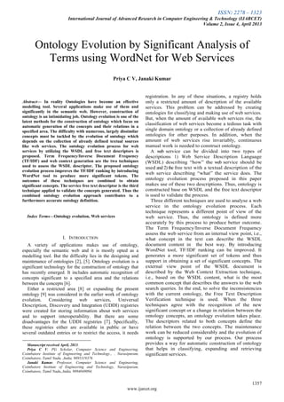 ISSN: 2278 – 1323
International Journal of Advanced Research in Computer Engineering & Technology (IJARCET)
Volume 2, Issue 4, April 2013
1357
www.ijarcet.org

Abstract— In reality Ontologies have become an effective
modelling tool. Several applications make use of them and
significantly in the semantic web. However, construction of
ontology is an intimidating job. Ontology evolution is one of the
latest methods for the construction of ontology which focus on
automatic generation of the concepts and their relations in a
specified area. The difficulty with numerous, largely dissimilar
concepts must be tackled by the evolution of ontology which
depends on the collection of already defined textual sources
like web services. The ontology evolution process for web
services by utilizing the WSDL and free text descriptors is
proposed. Term Frequency/Inverse Document Frequency
(TF/IDF) and web context generation are the two techniques
used to assess the WSDL descriptor. The proposed ontology
evolution process improves the TF/IDF ranking by introducing
WordNet tool to produce more significant tokens. The
outcomes of these techniques are combined to obtain
significant concepts. The service free text descriptor is the third
technique applied to validate the concepts generated. Thus the
combined ontology evolution approach contributes to a
furthermore accurate ontology definition.
Index Terms—Ontology evolution, Web services
I. INTRODUCTION
A variety of applications makes use of ontology,
especially the semantic web and it is mostly opted as a
modelling tool. But the difficulty lies in the designing and
maintenance of ontologies [2], [5]. Ontology evolution is a
significant technology for the construction of ontology that
has recently emerged. It includes automatic recognition of
concepts significant to a specified area and the relations
between the concepts [6].
Either a restricted area [8] or expanding the present
ontology [9] was considered in the earlier work of ontology
evolution. Considering web services, Universal
Description, Discovery and Integration (UDDI) registries
were created for storing information about web services
and to support interoperability. But there are some
disadvantages for the UDDI registries [7]. Specifically,
these registries either are available in public or have
several outdated entries or to restrict the access, it needs
Manuscript received April, 2013.
Priya C V, PG Scholar, Computer Science and Engineering,
Coimbatore Institute of Engineering and Technology., . Narasipuram,
Coimbatore, Tamil Nadu, ,India, 9895319376
Janaki Kumar, Professor, Computer Science and Engineering,
Coimbatore Institute of Engineering and Technology, Narasipuram,
Coimbatore, Tamil Nadu,,India, 9894049094.
registration. In any of these situations, a registry holds
only a restricted amount of description of the available
services. This problem can be addressed by creating
ontologies for classifying and making use of web services.
But, when the amount of available web services rise, the
classification of web services become a tedious task with
single domain ontology or a collection of already defined
ontologies for other purposes. In addition, when the
amount of web services rise invariably, continuous
manual work is needed to construct ontology.
A web service can be divided into two types of
descriptions 1) Web Service Description Language
(WSDL) describing “how” the web service should be
used and 2) the free text with a textual description of the
web service describing “what” the service does. The
ontology evolution process proposed in this paper
makes use of these two descriptions. Thus, ontology is
constructed base on WSDL and the free text descriptor
is used to validate the process.
Three different techniques are used to analyse a web
service in the ontology evolution process. Each
technique represents a different point of view of the
web service. Thus, the ontology is defined more
accurately by this process to produce better outcome.
The Term Frequency/Inverse Document Frequency
assess the web service from an internal view point, i.e.,
what concept in the text can describe the WSDL
document content in the best way. By introducing
WordNet tool, TF/IDF ranking can be improved. It
generates a more significant set of tokens and thus
support in obtaining a set of significant concepts. The
external view point of the WSDL document is
described by the Web Context Extraction technique,
i.e., based on the WSDL content, what is the most
common concept that describes the answers to the web
search queries. In the end, to solve the inconsistencies
with the current ontology, the Free Text Description
Verification technique is used. When the three
techniques agree with the recognition of the new
significant concept or a change in relation between the
ontology concepts, an ontology evolution takes place.
The descriptors related to both concepts define the
relation between the two concepts. The maintenance
work can be reduced considerably and the evolution of
ontology is supported by our process. Our process
provides a way for automatic construction of ontology
that helps in classifying, expanding and retrieving
significant services.
Ontology Evolution by Significant Analysis of
Terms using WordNet for Web Services
Priya C V, Janaki Kumar
 