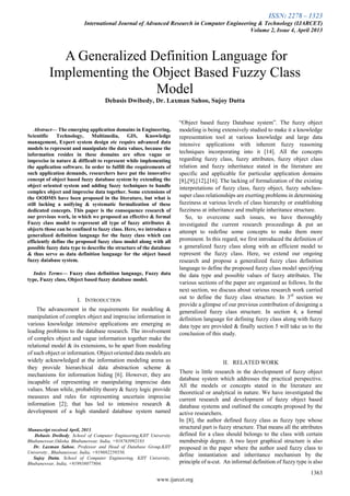 ISSN: 2278 – 1323
International Journal of Advanced Research in Computer Engineering & Technology (IJARCET)
Volume 2, Issue 4, April 2013
1363
www.ijarcet.org

Abstract— The emerging application domains in Engineering,
Scientific Technology, Multimedia, GIS, Knowledge
management, Expert system design etc require advanced data
models to represent and manipulate the data values, because the
information resides in these domains are often vague or
imprecise in nature & difficult to represent while implementing
the application software. In order to fulfill the requirements of
such application demands, researchers have put the innovative
concept of object based fuzzy database system by extending the
object oriented system and adding fuzzy techniques to handle
complex object and imprecise data together. Some extensions of
the OODMS have been proposed in the literature, but what is
still lacking a unifying & systematic formalization of these
dedicated concepts. This paper is the consequence research of
our previous work, in which we proposed an effective & formal
Fuzzy class model to represent all type of fuzzy attributes &
objects those can be confined to fuzzy class. Here, we introduce a
generalized definition language for the fuzzy class which can
efficiently define the proposed fuzzy class model along with all
possible fuzzy data type to describe the structure of the database
& thus serve as data definition language for the object based
fuzzy database system.
Index Terms— Fuzzy class definition language, Fuzzy data
type, Fuzzy class, Object based fuzzy database model.
I. INTRODUCTION
The advancement in the requirements for modeling &
manipulation of complex object and imprecise information in
various knowledge intensive applications are emerging as
leading problems to the database research. The involvement
of complex object and vague information together make the
relational model & its extensions, to be apart from modeling
of such object or information. Object oriented data models are
widely acknowledged at the information modeling arena as
they provide hierarchical data abstraction scheme &
mechanisms for information hiding [6]. However, they are
incapable of representing or manipulating imprecise data
values. Mean while, probability theory & fuzzy logic provide
measures and rules for representing uncertain imprecise
information [2]; that has led to intensive research &
development of a high standard database system named
Manuscript received April, 2013.
Debasis Dwibedy, School of Computer Engineering,KIIT University
Bhubaneswar,Odisha. Bhubaneswar, India, +918763992183
Dr. Laxman Sahoo, Professor and Head of Database Group,KIIT
University , Bhubaneswar, India, +919692259550.
Sujoy Dutta, School of Computer Engineering, KIIT University,
Bhubaneswar, India, +919938077804.
“Object based fuzzy Database system”. The fuzzy object
modeling is being extensively studied to make it a knowledge
representation tool at various knowledge and large data
intensive applications with inherent fuzzy reasoning
techniques incorporating into it [14]. All the concepts
regarding fuzzy class, fuzzy attributes, fuzzy object class
relation and fuzzy inheritance stated in the literature are
specific and applicable for particular application domains
[8],[9],[12],[16]. The lacking of formalization of the existing
interpretations of fuzzy class, fuzzy object, fuzzy subclass-
super class relationships are exerting problems in determining
fuzziness at various levels of class hierarchy or establishing
fuzziness at inheritance and multiple inheritance structure.
So, to overcome such issues, we have thoroughly
investigated the current research proceedings & put an
attempt to redefine some concepts to make them more
prominent. In this regard, we first introduced the definition of
a generalized fuzzy class along with an efficient model to
represent the fuzzy class. Here, we extend our ongoing
research and propose a generalized fuzzy class definition
language to define the proposed fuzzy class model specifying
the data type and possible values of fuzzy attributes. The
various sections of the paper are organized as follows. In the
next section, we discuss about various research work carried
out to define the fuzzy class structure. In 3rd
section we
provide a glimpse of our previous contribution of designing a
generalized fuzzy class structure. In section 4, a formal
definition language for defining fuzzy class along with fuzzy
data type are provided & finally section 5 will take us to the
conclusion of this study.
II. RELATED WORK
There is little research in the development of fuzzy object
database system which addresses the practical perspective.
All the models or concepts stated in the literature are
theoretical or analytical in nature. We have investigated the
current research and development of fuzzy object based
database systems and outlined the concepts proposed by the
active researchers.
In [8], the author defined fuzzy class as fuzzy type whose
structural part is fuzzy structure. That means all the attributes
defined for a class should belongs to the class with certain
membership degree. A two layer graphical structure is also
proposed in the paper where the author used fuzzy class to
define instantiation and inheritance mechanism by the
principle of α-cut. An informal definition of fuzzy type is also
A Generalized Definition Language for
Implementing the Object Based Fuzzy Class
Model
Debasis Dwibedy, Dr. Laxman Sahoo, Sujoy Dutta
 