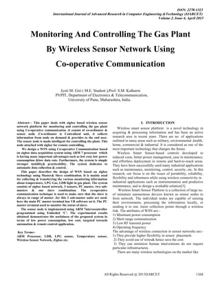 ISSN: 2278-1323
International Journal of Advanced Research in Computer Engineering &Technology (IJARCET)
Volume 2, Issue 4, April 2013
All Rights Reserved @ 2013IJARCET 1368

Abstract— This paper deals with zigbee based wireless sensor
network platform for monitoring and controlling the gas plant
using Co-operative communication .it consist of co-ordinator &
sensor node .Co-ordinator is Centralized unit, it collects
information from node on demand & provides to the end user.
The sensor node is made intelligent for controlling the plant. This
node attached with zigbee for remote controlling.
We design a WSN using Co-operative Communication based
on zigbee data acquisition system using ARM 7 processor which
is having many important advantages such as low cost, low power
consumption &low data rate. Furthermore, the system is simple
stronger mobility& practicability. The system dedicates to
automatic data collection & control.
This paper describes the design of WSN based on zigbee
technology using Master& Slave combination. It is mainly used
for collecting & transferring the various monitoring information
about temperature, LPG Gas, LDR light in gas plant. The system
consists of zigbee based network, 3 sensors, PC master, two sub-
masters & one slave combination. The co-operative
communication technique is used to make sure that the slave is
always in range of master .for this 2 sub-master units are used.
here the main PC master terminal has VB software on it. The PC
master terminal used to monitor the status of slave.
The sensor node is implemented using ARM 7microcontroller
programmed using Embeded ‘C’. The experimental results
obtained demonstrates the usefulness of the proposed system in
terms of low power consumption, low cost, targeted towards
automation & remote control application.
Key Terms:-
ARM Processor, LDR, LPG sensor, Temperature sensor,
Wireless Sensor Network, Zigbee etc.
I. INTRODUCTION
Wireless smart sensor platform is a novel technology in
acquiring & processing information and has been an active
research area in recent years .There are no. of applications
outlined in many areas such as military, environmental ,health,
home, commercial & industrial. It is considered as one of the
most important technology that changes the future.
Wireless Smart Sensor-based controls developed to
reduced costs, better power management, ease in maintenance,
and effortless deployment in remote and hard-to-reach areas.
They have been successfully used many industrial applications
such as maintenance, monitoring, control, security, etc. In this
research, our focus is on the issues of portability, reliability,
flexibility and robustness while using wireless connectivity in
industrial applications such as instrumentation and predictive
maintenance, and to design a workable solution[3].
Wireless Smart Sensor Platform is a collection of large no.
of miniature autonomous devices known as sensor nodes to
form network. The individual nodes are capable of sensing
their environments, processing the information locally, or
sending it to one /more collection points through a wireless
link. The attributes of WSN are:-
1) Minimum power consumption
2) Short range communication
3) Low RF transmit power
4) Operating frequency
The advantage of wireless connection in sensor networks are:-
1) They provide higher flexibility in sensor placement.
2) They avoid use of wires& hence save the cost.
3) They can minimize human interventions do not require
particular infrastructures.
There are many wireless technologies on the market like
Monitoring And Controlling The Gas Plant
By Wireless Sensor Network Using
Co-operative Communication
Jyoti M. Giri ( M.E. Student ),Prof. S.M. Kulkarni
PVPIT, Department of Electronics & Telecommunication,
University of Pune, Maharashtra, India.
 