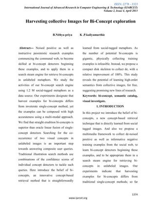 ISSN: 2278 – 1323
International Journal of Advanced Research in Computer Engineering & Technology (IJARCET)
Volume 2, Issue 4, April 2013
1374
www.ijarcet.org
Harvesting collective Images for Bi-Concept exploration
B.Nithya priya K .P.kaliyamurthie
Abstract--- Noised positive as well as
instructive pessimistic research examples
commencing the communal web, to become
skilled at bi-concept detectors beginning
these examples, and to apply them in a
search steam engine for retrieve bi-concepts
in unlabeled metaphors. We study the
activities of our bi-concept search engine
using 1.2 M social-tagged metaphors as a
data source. Our experiments designate that
harvest examples for bi-concepts differs
from inveterate single-concept method, yet
the examples can be composed with high
accurateness using a multi-modal approach.
We find that straight erudition bi-concepts is
superior than oracle linear fusion of single-
concept detectors Searching for the co-
occurrence of two visual concepts in
unlabeled images is an important step
towards answering composite user queries.
Traditional illustration search methods use
combinations of the confidence scores of
individual concept detectors to tackle such
queries. Here introduce the belief of bi-
concepts, an innovative concept-based
retrieval method that is straightforwardly
learned from social-tagged metaphors. As
the number of potential bi-concepts is
gigantic, physically collecting training
examples is infeasible. Instead, we propose a
compact disk skeleton to collect de, with a
relative improvement of 100%. This study
reveals the potential of learning high-order
semantics from collective images, for free,
suggesting promising new lines of research.
Keywords: bi-concept, semantic catalog,
visual investigate.
1. INTRODUCTION
In this project we introduce the belief of bi-
concepts, a new concept-based retrieval
technique that is directly learned from social
tagged images. And also we propose a
multimedia framework to collect de-noised
positive as well as informative negative
training examples from the social web, to
learn bi-concept detectors beginning these
examples, and to be appropriate them in a
search steam engine for retrieving bi-
concepts in unlabeled images. Our
experiments indicate that harvesting
examples for bi-concepts differs from
traditional single-concept methods; so far
 