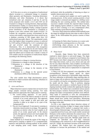 ISSN: 2278 – 1323
International Journal of Advanced Research in Computer Engineering & Technology (IJARCET)
Volume 2, Issue 4, April 2013
1385
www.ijarcet.org
In [5] the aim is to arrive at recognition of multicolored
objects invariant to a substantial change in viewpoint,
object geometry and illumination. Assuming dichromatic
reßectance and white illumination, it is shown that
normalized color rgb, saturation S and hue H, and the
newly proposed color models c1c2c3 and l1l2l3 are all
invariant to a change in viewing direction, object geometry
and illumination. Further, it is shown that hue H and l1l2l3
are also invariant to highlights. Finally, a change in spectral
power distribution of the illumination is considered to
propose a new color constant color model m1m2m3. To
evaluate the recognition accuracy di¤erentiated for the
various color models, experiments have been carried out on
a database consisting of 500 images taken from 3-D
multicolored man-made objects. The experimental results
show that highest object recognition accuracy is achieved
by l1l2l3 and hue H followed by c1c2c3, normalized color
rgb and m1m2m3 under the constraint of white
illumination. Also, it is demonstrated that recognition
accuracy degrades substantially for all color features other
than m1m2m3 with a change in illumination color. In this
paper the authors aim to examine and evaluate a variety of
color models used for recognition of multicolored objects
according to the following criteria:
1. Robustness to a change in viewing direction
2. Robustness to a change in object geometry
3. Robustness to a change in the direction of the
illumination
4. Robustness to a change in the intensity of the
illumination
5. Robustness to a change in the spectral power
distribution (SPD) of the illumination.
The color models have High discriminative power;
robustness to object occlusion and cluttering; robustness to
noise in the images.
C. Active and Passive
Object detection in passive manner does not involve local
image samples extracted during scanning. Two main
object-detection approaches that employ passive scanning:
1. The window-sliding approach: It uses passive
scanning to check if the object is present or not at all
locations of an evenly spaced grid. This approach
extracts a local sample at each grid point and
classifies it either as an object or as a part of the
background [6].
2. The part-based approach: It uses passive scanning to
determine interest points in an image. This approach
calculates an interest value for local samples at all
points of an evenly spaced grid. At the interest
points, the approach extracts new local samples that
are evaluated as belonging to the object or the
background [7].
Some methods try to bound the region of the image in
which passive scanning is applied. It is a computationally
expensive and inefficient scanning method. In this method
at each sampling point costly feature extraction is
performed, while the probability of detecting an object or
suitable interest point can be squat.
In active scanning local samples are used to guide the
scanning process. At the current scanning position a local
image sample is extracted and mapped to a shifting vector
indicating the next scanning position. The method takes
successive samples towards the expected object location,
while skipping regions unlikely to contain the object. The
goal of active scanning is to save computational effort,
while retaining a good detection performance [8].
The active object-detection method (AOD-method) scans
the image for multiple discrete time steps in order to find an
object. In the AOD-method this process consists of three
phases:
(i) Scanning for likely object locations on a coarse scale
(ii) Refining the scanning position on a fine scale
(iii)Verifying object presence at the last scanning
position with a standard object detector.
D. Shape based
Recently, shape features have been extensively
explored to detect objects in real-world images. The shape
features are more striking as compared to local features like
SIFT because most object categories are better described by
their shape then texture, such as cows, horses and cups and
also for wiry objects like bikes, chair or ladders, local features
unavoidably contain large amount of background mess. Thus
shape features are often used as a replacement or complement
to local features.
A. Berg, et.al. [9], have proposed a new algorithm to find
correspondences between feature points for object
recognition in the framework of deformable shape matching.
The basic subroutine in deformable shape matching takes as
input an image with an unknown object (shape) and compares
it to a model by solving the correspondence problem between
the model and the object. Then it performs aligning
transformation and computes a similarity based on both the
aligning transform and the residual after applying the aligning
transformation. The Authors have considered various reasons
like Intra-category variation, Occlusion and clutter, 3D pose
changes that makes correspondence problems more difficult.
Three kinds of constraints to solve the correspondence
problem between shapes are Corresponding points on the two
shapes should have similar local descriptors, Minimizing
geometric distortion, Smoothness of the transformation from
one shape to the other.
In [10], a new shape-based object detection scheme of
extraction and clustering of edges in images using Gradient
vector Girding (GVG) method is proposed that results a
directed graph of detected edges. The algorithm used contains
a sequential pixel-level scan, and a much smaller second and
third pass on the results to determine the connectiveness. The
graph is built on cell basis and the image is overlaid with a
grid formed of equal sized cells. Multiple graph nodes are
computed for individual cells and then connected
corresponding to the connectivity in the 8-neighbourhood of
each cell. Finally, the maximum curvature of the result paths
is adjusted. The Authors have also proposed several
techniques to increase the performance of the method and
 