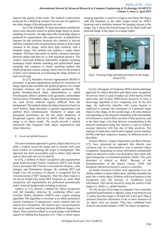 ISSN: 2278 – 1323
International Journal of Advanced Research in Computer Engineering & Technology (IJARCET)
Volume 2, Issue 4, April 2013
All Rights Reserved © 2013 IJARCET
1386
improve the quality of the result. The method is particularly
proposed for a RoboCup scenario but can also be applied to
any other images if the prerequisites are met.
In [11] K.Schindler, D. Suter presented a method for
object class detection based on global shape based on elastic
matching of contours. An edge map with closed edge chains is
produced by segmentation into super-pixels. A probabilistic
measure for the similarity between two contours is derived
and then combined with an optimisation scheme to find closed
contours in the image, which have high similarity with a
template image. The method only requires a single object
template. The basic idea used is to define a distance measures
between shapes and then try to find minimum distance. The
Authors discussed different deformable template matching
techniques listed chamfer matching and spline-based shape
matching and compares to elastic matching method and
finally proposed a search strategy which relieves the problem
of false local minima by re-evaluating the shape distance at
each search step.
In [12], boundary structure segmentation (BoSS) is
presented. A ground segmentation method for extractions of
image regions that resembles the global properties of a model
boundary structure and are perceptually prominent. The
global boundary-based shape representation is called
Chordiogram, which is defined as the geometric relationships
between pairs of boundary edges. The perceptual prominence
cue used favour coherent regions different from the
background. The method relates the object detection based on
novel holistic shape descriptor to ground segmentation and
perform them simultaneously. Similarity in shape and
perceptual prominence are the two major properties of
foreground regions selected by BoSS while matching an
image to an object model. The results provide a unified
framework that integrates both object segmentation and
object detection.
E. Local and global features
The most common approach to generic object detection is to
slide a window across the image and to classify each such
local window as containing the target or background. This
approach has been successfully used to detect rigid objects
such as faces and cars in [13] and [6].
In [14], a method of object recognition and segmentation
using Scale-Invariant Feature Transform (SIFT) and Graph
Cuts is presented. SIFT feature is invariant for rotations, scale
changes, and illumination changes. By combing SIFT and
Graph Cuts, the existence of objects is recognized first by
vote processing of SIFT keypoints. Then the object region is
cut out by Graph Cuts using SIFT keypoints as seeds. Both
recognition and segmentation are performed automatically
under cluttered backgrounds including occlusion.
Authors in [15], present a method for object recognition
with full boundary detection by combining affine scale
invariant feature transform (ASIFT) and a region merging
algorithm. The algorithm is invariant to six affine parameters
namely translation (2 parameters), zoom, rotation and two
camera axis orientations. The features give strong keypoints
that can be used for matching between different images of an
object. They trained an object in several images with different
aspects for finding best keypoints of it. Then, a robust region
merging algorithm is used to recognize and detect the object
with full boundary in the other images based on ASIFT
keypoints and a similarity measure for merging regions in the
image. Fig. 6 shows the trained image for an object (left) and
detected image of the object in a image (right).
In [16], Histogram of Gradients (HOG) based multistage
approach for object detection and object pose recognition
for service robots is used. It makes use of the merits of both
multi-class and bi-class HOG-based detectors to form a
three-stage algorithm at low computing cost. In the first
stage, the multi-class classifier with coarse features is
employed to estimate the orientation of a potential target
object in the image; in the second stage, a bi-class detector
corresponding to the detected orientation with intermediate
level features is used to filter out most of false positives; and
in the third stage, a bi-class detector corresponding to the
detected orientation using fine features is used to achieve
accurate detection with low rate of false positives. The
training of multi-class and bi-class support vector machine
(SVM) with their respective features in different levels is
described.
Antonio Monroy, Angela Eigenstetter and Bjorn Ommer
[17], have presented an approach that directly uses
curvature cues in a discriminative way to perform object
recognition. Integrating curvature information substantially
improves detection results over descriptors that solely rely
upon histograms of orientated gradients (HoG). The joint
descriptor is refered as HoGC. Because of the
histogram-nature of the feature vectors, SVM with
histogram intersection kernel is used as a classifier.
An innate extension of these local approaches is to use
sliding window to detect object parts, and then assemble the
parts into a whole object. Problem with local features is that
recognition may fail because of insufficient local
information. This can be solved by using the context of the
image as a whole i.e., global features.
In [18], the gist of an image is computed. First a steerable
pyramid transformation is applied, using 4 orientations and
2 scales; then the image is divided into a 4x4 grid. Object
presence detection determines if one or more instances of
an object class are present. They have combined local
features and global features- GIST for object recognition.
Fig.6. Training image and detected object in the image.
(from [15])
 