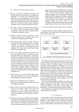 ISSN: 2278 – 1323
International Journal of Advanced Research in Computer Engineering & Technology (IJARCET)
Volume 2, Issue 4, April 2013
1387
www.ijarcet.org
IV. APPLICATION OF OBJECT RECOGNITION
1. Biometric recognition: Biometric technology uses
human physical or behavioral traits to recognize any
individual for security and authentication [19].
Biometrics is the identification of an individual
based on distinguished biological features such as
finger prints, hand geometry, retina and iris patterns,
DNA, etc. For biometric analysis, object recognition
techniques such as template matching can be used.
2. Surveillance: Objects can be recognized and tracked
for various video surveillance systems. Object
recognition is required so that the suspected person
or vehicle for example be tracked.
3. Industrial inspection: Parts of machinery can be
recognized using object recognition and can be
monitored for malfunctioning or damage.
4. Content-based image retrieval (CBIR): When the
retrieval is based on the image content it is referred
as CBIR. A supervised learning system, called
OntoPic, which provides an automated keyword
annotation for images and content–based image
retrieval is presented in [20].
5. Robotic: The research of autonomous robots is one of
the most important issues in recent years. The
humanoid robot soccer competition is very popular.
The robot soccer players rely on their vision systems
very heavily when they are in the unpredictable and
dynamic environments. The vision system can help
the robot to collect various environment information
as the terminal data to finish the functions of robot
localization, robot tactic, barrier avoiding, etc. It can
decrease the computing efforts, to recognize the
critical objects in the contest field by object features
which can be obtained easily by object recognition
techniques [21].
6. Medical analysis: Tumour detection in MRI images,
skin cancer detection can be some examples of
medical imaging for object recognition.
7. Optical character/digit/document recognition:
Characters in scanned documents can be recognized
by recognition techniques.
8. Human computer interaction: Human gestures can be
stored in the system, which can be used for
recognition in the real-time environment by
computer to do interaction with humans. The system
can be any application on mobile phone, interactive
games, etc.
9. Intelligent vehicle systems: Intelligent vehicle systems
are needed for traffic sign detection and recognition,
especially for vehicle detection and tracking. In [18],
such a system is developed. In detection phase, a
color-based segmentation method is used to scan the
scene in order to quickly establish regions of interest
(ROI). Sign candidates within ROIs are detected by
a set of Haar wavelet features obtained from
AdaBoost training. Then, the Speeded Up Robust
Features (SURF) is applied for the sign recognition.
SURF finds local invariant features in a candidate
sign and matches these features to the features of
template images that exist in data set. The
recognition is performed by finding out the template
image that gives the maximum number of matches.
V. METHOD FOR MULTI-OBJECT DETECTION IN AN IMAGE
A single image may consist of single or multiple objects. If
all the objects in an image need to be detected the method
shown in fig.7 can be used.
The method trains different object detectors with individual
objects, as shown in fig.7. there are N object detectors which
are trained to detect N different objects. Any of the above
mentioned object recognition techniques can be used
depending upon the application area. An image is provided as
input to the system. The same image is given as input to all
object detectors. Each detector will determine if the object is
present or not. We propose to use object detector along with
boundary detector. If the object is present, the detector will
find its boundary and tag the object name in the image.
So, after the image has passed via all the detectors all objects
will be detected along with object boundary and its tag
displayed in the output image.
Also, when the output image is displayed, we can move the
cursor over the image. The tag shown for an object inside the
complete boundary of the object remains same. Such
multi-object detection in the image can greatly improve the
performance of the content based image retrieval systems.
The performance can further be improved by letting the
object detectors run in parallel.
VI. CONCLUSION
In this paper, we have discussed various object detection
techniques. The template matching technique requires large
database of image templates for correct object recognition.
Hence it must be used only when limited objects are to be
detected. Global features and shape based method can give
Fig.7. Method for multi-object detection in an image
 