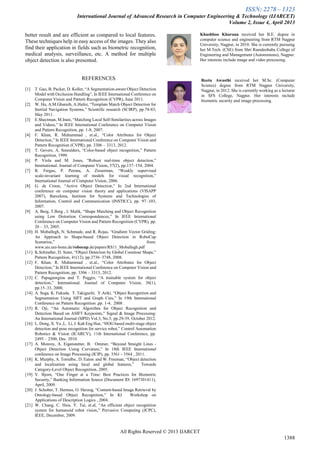 ISSN: 2278 – 1323
International Journal of Advanced Research in Computer Engineering & Technology (IJARCET)
Volume 2, Issue 4, April 2013
All Rights Reserved © 2013 IJARCET
1388
better result and are efficient as compared to local features.
These techniques help in easy access of the images. They also
find their application in fields such as biometric recognition,
medical analysis, surveillance, etc. A method for multiple
object detection is also presented.
REFERENCES
[1] T. Gao, B. Packer, D. Koller, “A Segmentation-aware Object Detection
Model with Occlusion Handling”, In IEEE International Conference on
Computer Vision and Pattern Recognition (CVPR), June 2011.
[2] W. Hu, A.M.Gharuib, A.Hafez, “Template Match Object Detection for
Inertial Navigation Systems,” Scientific research (SCIRP), pp.78-83,
May 2011.
[3] E.Shectman, M.Irani, “Matching Local Self-Similarities across Images
and Videos,” In IEEE International Conference on Computer Vision
and Pattern Recognition, pp. 1-8, 2007.
[4] F. Khan, R. Muhammad , et.al., “Color Attributes for Object
Detection,” In IEEE International Conference on Computer Vision and
Pattern Recognition (CVPR), pp. 3306 – 3313, 2012.
[5] T. Gevers, A. Smeulders, “Color-based object recognition,” Pattern
Recognition, 1999.
[6] P. Viola and M. Jones, “Robust real-time object detection,”
International. Journal of Computer Vision, 57(2), pp.137–154, 2004.
[7] R. Fergus, P. Perona, A. Zisserman, “Weakly supervised
scale-invariant learning of models for visual recognition,”
International Journal of Computer Vision, 2006.
[8] G. de Croon, “Active Object Detection,” In 2nd International
conference on computer vision theory and applications (VISAPP
2007), Barcelona, Institute for Systems and Technologies of
Information, Control and Communication (INSTICC), pp. 97–103,
2007.
[9] A. Berg, T.Berg , J. Malik, “Shape Matching and Object Recognition
using Low Distortion Correspondences,” In IEEE International
Conference on Computer Vision and Pattern Recognition (CVPR), pp.
26 – 33, 2005.
[10] H. Moballegh, N. Schmude, and R. Rojas, “Gradient Vector Griding:
An Approach to Shape-based Object Detection in RoboCup
Scenarios,” from:
www.ais.uni-bonn.de/robocup.de/papers/RS11_Moballegh.pdf
[11] K.Schindler, D. Suter, “Object Detection by Global Countour Shape,”
Pattern Recognition, 41(12), pp.3736–3748, 2008.
[12] F. Khan, R. Muhammad , et.al., “Color Attributes for Object
Detection,” In IEEE International Conference on Computer Vision and
Pattern Recognition, pp. 3306 – 3313, 2012.
[13] C. Papageorgiou and T. Poggio, “A trainable system for object
detection,” International. Journal of Computer Vision, 38(1),
pp.15–33, 2000.
[14] A. Suga, K. Fukuda, T. Takiguchi, Y.Ariki, “Object Recognition and
Segmentation Using SIFT and Graph Cuts,” In 19th International
Conference on Pattern Recognition ,pp. 1-4, 2008 .
[15] R. Oji, “An Automatic Algorithm for Object Recognition and
Detection Based on ASIFT Keypoints,” Signal & Image Processing:
An International Journal (SIPIJ) Vol.3, No.5, pp.29-39, October 2012.
[16] L. Dong, X. Yu ,L. Li, J. Kah Eng Hoe, “HOG based multi-stage object
detection and pose recognition for service robot,” Control Automation
Robotics & Vision (ICARCV), 11th International Conference, pp.
2495 – 2500, Dec. 2010.
[17] A. Monroy, A. Eigenstetter, B. Ommer, “Beyond Straight Lines -
Object Detection Using Curvature,” In 18th IEEE International
conference on Image Processing (ICIP), pp. 3561 - 3564 , 2011.
[18] K. Murphy, A. Torralba , D. Eaton and W. Freeman, “Object detection
and localization using local and global features,” Towards
Category-Level Object Recognition, 2005.
[19] V. Bjorn, “One Finger at a Time: Best Practices for Biometric
Security,” Banking Information Source (Document ID: 1697301411),
April, 2009.
[20] J. Schober, T. Hermes, O. Herzog, “Content-based Image Retrieval by
Ontology-based Object Recognition,” In KI Workshop on
Applications of Description Logics , 2004.
[21] W. Chang, C. Hsia. Y. Tai, et.al, “An efficient object recognition
system for humanoid robot vision,” Pervasive Computing (JCPC),
IEEE, December, 2009.
Khushboo Khurana received her B.E. degree in
computer science and engineering from RTM Nagpur
University, Nagpur, in 2010. She is currently pursuing
her M.Tech. (CSE) from Shri Ramdeobaba College of
Engineering and Management (Autonomous), Nagpur.
Her interests include image and video processing.
Reetu Awasthi received her M.Sc. (Computer
Science) degree from RTM Nagpur University,
Nagpur, in 2012. She is currently working as a lecturer
in SFS College, Nagpur. Her interests include
biometric security and image processing.
 