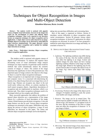 ISSN: 2278 – 1323
International Journal of Advanced Research in Computer Engineering & Technology (IJARCET)
Volume 2, Issue 4, April 2013
1383
www.ijarcet.org
Abstract— The modern world is enclosed with gigantic
masses of digital visual information. Increase in the images has
urged for the development of robust and efficient object
recognition techniques. Most work reported in the literature
focuses on competent techniques for object recognition and its
applications. A single object can be easily detected in an image.
Multiple objects in an image can be detected by using different
object detectors simultaneously. The paper discusses various
techniques for object recognition and a method for multiple
object detection in an image.
Index Terms— Multi-object detection, Object recognition,
Object recognition applications.
I. INTRODUCTION
The modern world is enclosed with gigantic masses of
digital visual information. To analyze and organize these
devastating ocean of visual information image analysis
techniques are major requisite. In particular useful would be
methods that could automatically analyze the semantic
contents of images or videos. The content of the image
determines the significance in most of the potential uses. One
important aspect of image content is the objects in the image.
So there is a need for object recognition techniques.
Object recognition is an important task in image processing
and computer vision. It is concerned with determining the
identity of an object being observed in an image from a set of
known tags. Humans can recognize any object in the real
world easily without any efforts; on contrary machines by
itself cannot recognize objects. Algorithmic descriptions of
recognition task are implemented on machines; which is an
intricate task. Thus object recognition techniques need to be
developed which are less complex and efficient.
Many successful approaches that address the problem of
general object detection use a representation of the image
objects by a collection of local descriptors of the image
content. Global features provide better recognition. Color and
shape features can also be used. Various object recognition
techniques are presented in this paper. Difficulties may arise
during the process of object recognition; a range of such
difficulties are discussed in this paper. The robust and
efficient object recognition technique can be developed by
Manuscript received Feb, 2013.
Ms.Khushboo Khurana, Computer Science & Engg. department,
S.R.O.C.E.M.., Nagpur, India.
Ms. Reetu Awasthi, Computer Science department, SFS College,
Nagpur, India.
taking into account these difficulties and overcoming them.
Rest of this paper is organized as follows. Section II
elucidates various difficulties in object recognition under
varied circumstances. Section III presents various object
recognition techniques. In Section IV applications for object
recognition are discussed. In section V we have proposed a
method for multi-object detection in an image and finally, we
conclude in Section VI.
II. DIFFICULTIES IN OBJECT RECOGNITION UNDER VARIED
CIRCUMSTANCES
1. Lightning: The lightning conditions may differ during
the course of the day. Also the weather conditions
may affect the lighting in an image. In-door and
outdoor images for same object can have varying
lightning condition. Shadows in the image can affect
the image light. Whatever the lightning may be the
system must be able to recognize the object in any of
the image. Fig.1 shows same object with varying
lightning.
2. Positioning: Position in the image of the object can be
changed. If template matching is used, the system
must handle such images uniformly.
3. Rotation: The image can be in rotated form. The
system must be capable to handle such difficulty. As
shown in fig.2, the character „A‟ can appear in any of
the form. But the orientation of the letter or image
must not affect the recognition of character „A‟ or
any image of object.
4. Mirroring: The mirrored image of any object must be
recognized by the object recognition system.
Khushboo Khurana, Reetu Awasthi
Techniques for Object Recognition in Images
and Multi-Object Detection
Fig.1 Objects with different lightning.
Fig.2 Different orientation of character „A‟
 