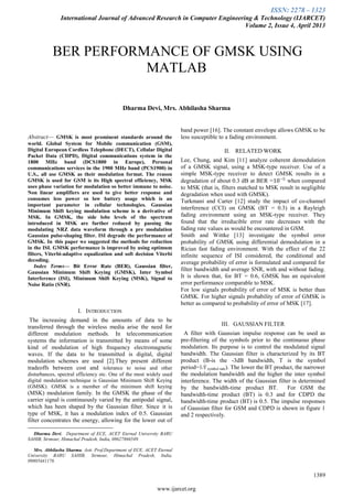 ISSN: 2278 – 1323
International Journal of Advanced Research in Computer Engineering & Technology (IJARCET)
Volume 2, Issue 4, April 2013
1389
www.ijarcet.org

Abstract— GMSK is most prominent standards around the
world. Global System for Mobile communication (GSM),
Digital European Cordless Telephone (DECT), Cellular Digital
Packet Data (CDPD), Digital communications system in the
1800 MHz band (DCS1800 in Europe), Personal
communications services in the 1900 MHz band (PCS1900) in
U.S., all use GMSK as their modulation format. The reason
GMSK is used for GSM is its High spectral efficiency, MSK
uses phase variation for modulation so better immune to noise.
Non linear amplifiers are used to give better response and
consumes less power so low battery usage which is an
important parameter in cellular technologies. Gaussian
Minimum Shift keying modulation scheme is a derivative of
MSK. In GMSK, the side lobe levels of the spectrum
introduced in MSK are further reduced by passing the
modulating NRZ data waveform through a pre modulation
Gaussian pulse-shaping filter. ISI degrade the performance of
GMSK. In this paper we suggested the methods for reduction
in the ISI. GMSK performance is improved by using optimum
filters, Viterbi-adaptive equalization and soft decision Viterbi
decoding.
Index Terms— Bit Error Rate (BER), Gaussian filter,
Gaussian Minimum Shift Keying (GMSK), Inter Symbol
Interference (ISI), Minimum Shift Keying (MSK), Signal to
Noise Ratio (SNR).
I. INTRODUCTION
The increasing demand in the amounts of data to be
transferred through the wireless media arise the need for
different modulation methods. In telecommunication
systems the information is transmitted by means of some
kind of modulation of high frequency electromagnetic
waves. If the data to be transmitted is digital, digital
modulation schemes are used [2].They present different
tradeoffs between cost and tolerance to noise and other
disturbances, spectral efficiency etc. One of the most widely used
digital modulation technique is Gaussian Minimum Shift Keying
(GMSK). GMSK is a member of the minimum shift keying
(MSK) modulation family. In the GMSK the phase of the
carrier signal is continuously varied by the antipodal signal,
which has been shaped by the Gaussian filter. Since it is
type of MSK, it has a modulation index of 0.5. Gaussian
filter concentrates the energy, allowing for the lower out of
Dharma Devi, Department of ECE, ACET Eternal University BARU
SAHIB, Sirmour, Himachal Pradesh, India, 08627866549.
Mrs. Abhilasha Sharma, Astt. Prof.Department of ECE, ACET Eternal
University BARU SAHIB, Sirmour, Himachal Pradesh, India,
09805441178.
band power [16]. The constant envelope allows GMSK to be
less susceptible to a fading environment.
II. RELATED WORK
Lee, Chung, and Kim [11] analyze coherent demodulation
of a GMSK signal, using a MSK-type receiver. Use of a
simple MSK-type receiver to detect GMSK results in a
degradation of about 0.3 dB at BER =10−5
when compared
to MSK (that is, filters matched to MSK result in negligible
degradation when used with GMSK).
Turkmani and Carter [12] study the impact of co-channel
interference (CCI) on GMSK (BT = 0.3) in a Rayleigh
fading environment using an MSK-type receiver. They
found that the irreducible error rate decreases with the
fading rate values as would be encountered in GSM.
Smith and Wittke [13] investigate the symbol error
probability of GMSK using differential demodulation in a
Rician fast fading environment. With the effect of the 22
infinite sequence of ISI considered, the conditional and
average probability of error is formulated and compared for
filter bandwidth and average SNR, with and without fading.
It is shown that, for BT = 0.6, GMSK has an equivalent
error performance comparable to MSK.
For low signals probability of error of MSK is better than
GMSK. For higher signals probability of error of GMSK is
better as compared to probability of error of MSK [17].
III. GAUSSIAN FILTER
A filter with Gaussian impulse response can be used as
pre-filtering of the symbols prior to the continuous phase
modulation. Its purpose is to control the modulated signal
bandwidth. The Gaussian filter is characterized by its BT
product (B-is the -3dB bandwidth, T is the symbol
period=1/f symbol rate). The lower the BT product, the narrower
the modulation bandwidth and the higher the inter symbol
interference. The width of the Gaussian filter is determined
by the bandwidth-time product BT. For GSM the
bandwidth-time product (BT) is 0.3 and for CDPD the
bandwidth-time product (BT) is 0.5. The impulse responses
of Gaussian filter for GSM and CDPD is shown in figure 1
and 2 respectively.
BER PERFORMANCE OF GMSK USING
MATLAB
Dharma Devi, Mrs. Abhilasha Sharma
 