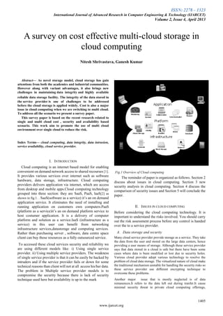 ISSN: 2278 – 1323
International Journal of Advanced Research in Computer Engineering & Technology (IJARCET)
Volume 2, Issue 4, April 2013
1405
www.ijarcet.org

Abstract— As novel storage model, cloud storage has gain
attentions from both the academics and industrial communities.
However along with variant advantages, it also brings new
challenges in maintaining data integrity and highly available
reliable data storage facility. The integrity of the data stored in
the service provider is one of challenges to be addressed
before the cloud storage is applied widely. Cost is also a major
issue in cloud computing when we are switching to multi cloud.
To address all the scenario we present a survey paper.
This survey paper is based on the recent research related to
single and multi cloud cost , security and availability based
scenario. This work aim to promote the use of multi cloud
environment over single cloud to reduce the risk.
Index Terms— cloud computing, data integrity, data intrusion,
service availability, cloud service provider.
I. INTRODUCTION
Cloud computing is an internet based model for enabling
convenient on demand network access to shared recourses [1].
It provides various services over internet such as software
hardware, data storage, infrastructure. Cloud computing
providers delivers application via internet, which are access
from desktop and mobile apps.Cloud computing technology
grouped into three section: they are SaaS, PaaS, laaS[2] as
shown in fig.1. . SaaS(software as a service) it’s an on demand
application service. It eliminates the need of installing and
running application on customers own computers.PaaS
(platform as a service)it’s an on demand platform service to
host costumer application. It is a delivery of computer
platform and solution as a service.IaaS (infrastructure as a
service) in this user can benefit from networking
infrastructure services,datastorage and computing services.
Rather than purchasing server , software, data centre space
client can buy those resources as a fully outsourced service.
To accessed these cloud services security and reliability we
are using different models like: i) Using single service
provider. ii) Using multiple service providers. The weakness
of single service provider is that it can be easily be hacked by
intruders and if the service provider fails or down for some
technical reasons than client will not at all access his/her data.
The problem in Multiple service provider models is to
compromise the security because there is lack of security
technique used here but availability is up to the mark
Fig.1 Overview of Cloud computing
The reminder of paper is organized as follows. Section 2
discuss about issues in cloud computing. Section 3 new
security analysis in cloud computing. Section 4 discuss the
comparison of security issues and Section 5 will conclude the
paper.
II. ISSUES IN CLOUD COMPUTING
Before considering the cloud computing technology. It is
important to understand the risks involved. You should carry
out the risk assessment process before any control is handed
over the to a service provider.
A. Data storage and security
Many cloud service provider provide storage as a service. They take
the data from the user and stored on the large data centers, hence
providing a user means of storage. Although these service provider
says that data stored in a cloud is safe but there have been some
cases where data is been modified or lost due to security holes.
Various cloud provider adopt various technology to resolve the
problem of cloud data storage. The virtualized nature of cloud make
the traditional mechanism unstable for handling the security risks so
these service provider use different encrypting technique to
overcome these problems.
Another major issue that is mostly neglected is of data
remanences.It refers to the data left out during tranfer.It cause
minimal security threat in private cloud computing offerings,
A survey on cost effective multi-cloud storage in
cloud computing
Nitesh Shrivastava, Ganesh Kumar
 