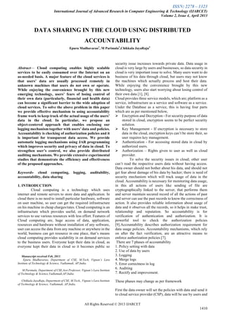 ISSN: 2278 – 1323
International Journal of Advanced Research in Computer Engineering & Technology (IJARCET)
Volume 2, Issue 4, April 2013
All Rights Reserved © 2013 IJARCET
1410

Abstract— Cloud computing enables highly scalable
services to be easily consumed over the Internet on an
as-needed basis. A major feature of the cloud services is
that users’ data are usually processed remotely in
unknown machines that users do not own or operate.
While enjoying the convenience brought by this new
emerging technology, users’ fears of losing control of
their own data (particularly, financial and health data)
can become a significant barrier to the wide adoption of
cloud services. To solve the above problem in this paper
we provide effective mechanism to using accountability
frame work to keep track of the actual usage of the users’
data in the cloud. In particular, we propose an
object-centered approach that enables enclosing our
logging mechanism together with users’ data and policies.
Accountability is checking of authorization policies and it
is important for transparent data access. We provide
automatic logging mechanisms using JAR programming
which improves security and privacy of data in cloud. To
strengthen user’s control, we also provide distributed
auditing mechanisms. We provide extensive experimental
studies that demonstrate the efficiency and effectiveness
of the proposed approaches.
Keywords- cloud computing, logging, auditability,
accountability, data sharing
1. INTRODUCTION
Cloud computing is a technology which uses
internet and remote servers to store data and application. In
cloud there is no need to install particular hardware, software
on user machine, so user can get the required infrastructure
on his machine in cheap charges/rates. Cloud computing is an
infrastructure which provides useful, on demand network
services to use various resources with less effort. Features of
Cloud computing are, huge access of data, application,
resources and hardware without installation of any software,
user can access the data from any machine or anywhere in the
world, business can get resource in one place, that’s means
cloud computing provides scalability in on demand services
to the business users. Everyone kept their data in cloud, as
everyone kept their data in cloud so it becomes public so
Manuscript received Feb, 2013.
Epuru Madhavarao, Department of CSE, M.Tech, Vignan’s Lara
Institute of Technology & Science, Vadlamudi, AP,India.
M Parimala, Department of CSE,Asst Professor, Vignan’s Lara Institute
of Technology & Science,Vadlamudi,AP,India.
Chikkala JayaRaju, Department of CSE, M.Tech,, Vignan’s Lara Institute
of Technology & Science, Vadlamudi, AP,India.
security issue increases towards private data. Data usage in
cloud is very large by users and businesses, so data security in
cloud is very important issue to solve. Many users want to do
business of his data through cloud, but users may not know
the machines which actually process and host their data.
While enjoying the convenience brought by this new
technology, users also start worrying about losing control of
their own data [1], [8].
Cloud provides three service models, which are; platform as a
service, infrastructure as a service and software as a service.
Under the Database as a service, this is having four parts
which are as per mentioned below,
 Encryption and Decryption - For security purpose of data
stored in cloud, encryption seems to be perfect security
solution. 
 Key Management - If encryption is necessary to store
data in the cloud, encryption keys can’t be store their, so
user requires key management.
 Authentication - For accessing stored data in cloud by
authorized users.
 Authorization – Rights given to user as well as cloud
provider.
To solve the security issues in cloud; other user
can’t read the respective users data without having access.
Data owner should not bother about his data, and should not
get fear about damage of his data by hacker; there is need of
security mechanism which will track usage of data in the
cloud. Accountability is necessary for monitoring data usage,
in this all actions of users like sending of file are
cryptographically linked to the server, that performs them
and server maintain secured record of all the actions of past
and server can use the past records to know the correctness of
action. It also provides reliable information about usage of
data and it observes all the records, so it helps in make trust,
relationship and reputation. So accountability is for
verification of authentication and authorization. It is
powerful tool to check the authorization policies
[9].Accountability describes authorization requirement for
data usage policies. Accountability mechanisms, which rely
on after the fact verification, are an attractive means to
enforce authorization policies [7].
There are 7 phases of accountability
1. Policy setting with data
2. Use of data by users
3. Logging
4. Merge logs
5. Error correctness in log
6. Auditing
7. Rectify and improvement.
These phases may change as per framework
First the data owner will set the policies with data and send it
to cloud service provider (CSP), data will be use by users and
DATA SHARING IN THE CLOUD USING DISTRIBUTED
ACCOUNTABILITY
Epuru Madhavarao1
, M Parimala2
,Chikkala JayaRaju3
 