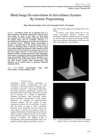 ISSN: 2278 – 1323
International Journal of Advanced Research in Computer Engineering & Technology (IJARCET)
Volume 2, Issue 1, January 2013
1415
www.ijarcet.org

Abstract— surveillance systems has an important part as a
Image acquisition and filtering, segmentation, object detection
and tracking the object in that image. In blind image
de-convolution .most of the methods requires that the PSF and
the original image must be irreducible. Blurring is a
perturbation due to the imaging system while noise is intrinsic to
the detection process. Therefore image de-convolution is
basically a post-processing of the detected images aimed to
reduce the disturbing effects of blurring and noise. Image
de-convolution implies the solution of a linear equation ,but this
problem turns out to be ill-posed: the solution may not exist or
may not be unique. Moreover, even if a unique solution can be
found this solution is strongly perturbed by noise propagation.
In this papers we proposed a genetic programming based blind
image de-convolution Blind De-convolution algorithm can be
used effectively when of distortion is known. It restores image
and Point Spread Function (PSF) simultaneously. This
algorithm can be achieved based on Maximum Likelihood
Estimation (MLE).
Index Terms—Genetic programming, Image blind
de-convolution , maximum likelihood , PSF.
I. INTRODUCTION
Surveillance systems involves observation of
individuals or groups of organizations. The word
surveillance is the French word for "watching over".
surveillance system has a down-stream stages those
are image acquisition, segmentation, detection and
tracking the object in that image. Restoration of image
data is important for a number of applications,
including surveillance video processing ,motion
picture restoration, advancements to video capture
electronics, up sampling for higher-resolution
television monitors, and the removal of video
compression artifacts. By de-convolution of optical
blur, the quality of image or video is increases.
Restoring visual information from the blurred and
noisy image is essential in surveillance system. In
regards of performance of blind image de-convolution
firstly the image is captured. Because of the relative
motion between object in the image and camera the
blurring is introduce. The addition of blur is
formulated by point spread function(PSF). PSF is the
degree to which an optimal system blurs a point of
light. This function adjust the introduced blur in the
image.
In practice, every optical system has its own
unique point-spread function. Certainly, our
knowledge of quantum mechanics forces us to replace
the idea that light is spread evenly through the PSF
with a more statistical understanding. In that sense, the
PSF is somewhat like a wave-function:
Fig1: Visual representation of a Gaussian point-spread
function, left: as a 3-d surface, right: as an image
Blind Image De-convolution In Surveillance Systems
By Genetic Programming
Miss. Shweta R. Kadu1
, Prof. A.D. Gawande2
. Prof L. K Gautam3
 