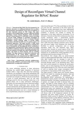 ISSN: 2278 – 1323
International Journal of Advanced Research in Computer Engineering & Technology (IJARCET)
Volume 2, Issue 4, April 2013
www.ijarcet.org
1420

Abstract— Network-on-Chip (NOC) has been proposed as an
attractive alternative to traditional dedicated wire to achieve
high performance and modularity. Power and Area efficiency is
the most important concern in NOC design. This paper
introduces a novel unified buffer structure, called the Dynamic
Reconfigure Virtual Channel Regulator, which dynamically
allocates Virtual Channels (VC) and buffer resources according
to network traffic conditions. It maximizes throughput by
dispensing a variable number of VCs on demand. Dynamic
Reconfigure Virtual Channels ability to provide similar
performance with half the buffer size of a generic router is of
paramount importance. This paper presents a VHDL based
cycle accurate register transfer level model for evaluating the,
Area of Dynamically self Reconfigurable BiNoC architectures.
We implemented a parameterized register transfer level design
of the BiNoC architecture elements. The design is parameterized
on (i) size of packets, (ii) length and width of physical links, (iii)
number, and depth of virtual channels, and (iv) switching
technique. The paper discusses in detail the architecture and
characterization of the various BiNoC components. The
characterized values were integrated into the VHDL based RTL
design to build the cycle accurate performance model.
Index Terms— Interconnection networks, multiprocessor,
systems-on-chip (MPSoCs), networks-on-chip (NoCs), on-chip
communication, reconfigurable architectures
I. INTRODUCTION
The recent technology advances in deep sub-micron
technology has enabled higher integration of functional
modules within a single chip. This state-of-art technology
introduced a new paradigm in chip design methodology and
many recent high performance chips are developed based on
such multi-core concepts [1]. While this has proven beneficial
in terms of overall performance, there are still many
challenges posed by this new technique mainly due to the
reduced feature size in deep sub-micron technologies.
Particularly, the interconnection between functional modules
(IP blocks) becomes problematic since on-chip traffic
increases dramatically and the traffic behavior becomes more
complicated as the number of IP blocks increases. As a result,
the on-chip interconnects turn into a critical bottleneck in
terms of performance and power consumption. A recent
Manuscript received April 2013
Mr. Ashish Khodwe, Department of Electronics Priyadarshini college of
Engineering ,RTMNU,Nagpur,India.
Prof.C.N.Bhoyar, Department of Electronic Priyadarshini College of
Engineering, RTMNU, Nagpur, India
study showed that up to 77% of the overall delay in a SoC chip
can come from the interconnect in the 65nm regime [2].
Traditional on-chip interconnects have been implemented
mostly using shared bus architecture but due to its limited
scalability, it becomes less suitable in meeting the
requirements of the future multi-core environment. As an
alternative, Network-on-Chip (NoC) architectures have been
recently introduced, where a packet-based network
infrastructure provides interconnection among IP blocks,
allowing concurrent transfer in the network [3, 4]. However,
NoCs suffer from their inherent constraints such as limited
area and power budget. Such limitations also bound the
flexibility in network configuration such as routing
algorithms, buffer size, and arbitration logic. Many
researchers have focused on several aspects of the NoCs
proposing efficient router pipeline design [5-7], fault-tolerant
techniques [8, 9], deadlock-free routing algorithms [10-12],
and thermal-aware low-power designs [13-15], etc.
State-of-the-art NoC designs often use packet-switched
routers to support high bandwidth traffic. Under this model, it
often takes multiple hops for messages to reach their
destinations, and the energy/delay associated with packets
traversing through routers is the dominating factor. There
have been several proposals for reducing the performance
penalty, such as router bypassing [16]–[18] and enhancing
router pipeline design [5]–[19]. There also exists a large body
of work on reducing router energy consumption, which
corresponds to a large portion of NoC energy [20], [21].
This paper presents a VHDL based cycle accurate register
transfer level model for evaluating the dynamic, Area and
leakage power consumption of Dynamically self
Reconfigurable BiNoC architectures. We implemented a
parameterized register transfer level design of the BiNoC
architecture elements. The design is parameterized on (i) size
of packets, (ii) length and width of physical links, (iii)
number, and depth of virtual channels, and (iv) switching
technique. The paper discusses in detail the architecture and
characterization of the various BiNoC components. The
characterized values were integrated into the VHDL based
RTL design to build the cycle accurate performance model.
The rest of this paper is organized as follows. In Section II, we
will discuss some of the background materials for NoC
architecture and prior related research. In section III,
Motivation. Further section IV, Baseline of NoC Router. a
bidirectional network on-chip (BiNoC) architecture will be
given in Section V. further section VI, router pipeline. in
section VII , Overview of a Virtual-Channel Router.
Finally, in Section VIII, experiment results comparing the
performance of the proposed BiNoC architecture against the
Design of Reconfigure Virtual Channel
Regulator for BiNoC Router
Mr. Ashish Khodwe , Prof. C.N. Bhoyar
 
