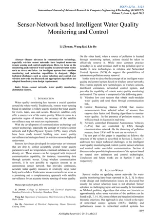 ISSN: 2278 – 1323
International Journal of Advanced Research in Computer Engineering &Technology (IJARCET)
Volume 2, Issue 4, April 2013
1659
All Rights Reserved © 2012 IJARCET

Abstract—Recent advances in communication technology,
especially wireless sensor networks have inspired numerous
remote sensing and control applications. Here, we focus on the
monitoring and control of water quality in natural water bodies
such as rivers and lakes. An intelligent system that combines
monitoring and actuation capabilities is designed. Major
technical challenges such as sensor selection and control over
wireless networks are discussed and appropriate algorithms are
adopted based on system design requirement.
Index Terms—sensor network, water quality monitoring,
distributed control.
I. INTRODUCTION
Water quality monitoring has become a crucial question
around the whole world. Traditionally, remote water sensing
based on satellites is widely used to monitor the water quality
for rivers, lakes, seas and oceans. However, satellites only
offer a macro view of the water quality. When it comes to a
particular region of interest, the accuracy of the satellite
surveillance may not meet our requirements.
With the development of communication technology and
sensor technology, especially the concept of wireless sensor
network and Cyber-Physical System (CPS), many efforts
have been made toward building new water quality
surveillance technologies based on wireless sensors deployed
underwater.
Sensors have been developed for underwater environment
that are able to collect accurately several water quality
parameters such as; temperature, chemical substances, water
density etc. These sensors can be equipped with improved
communication capability, for instance, transmitting data
through acoustic waves. Using wireless communication
network, it is now possible to organize sensors as an
autonomous sensor network that provides continuous,
accurate water quality measures in relatively large water
body such as lakes. Underwater sensors network can serve as
a promising and a complementary approach with satellite
surveillance for an accurate remote sensing of water quality.
Manuscript received April, 2013.
Li Zhenan, College of Information and Electrical Engineering,
Shandong University of Technology, Shandong, China
Wang Kai, Department of Automation, Hefei University of Technology,
Hefei, China.
Liu Bo, Department of Electrical Engineering, Henan University,
Kaifeng, China.
On the other hand, when a source of pollution is located
through monitoring system, actions should be taken to
effectively remove it. While most common practice
nowadays is to send technical stuff to the pollution spot to
handle it, new technologies in robotics and Networked
Control Systems (NCS) do support the possibilities of
autonomous pollution source removal.
In this work we describe the concept of an intelligent water
quality and control system based on wireless sensor networks.
This system exploits new technologies in wireless sensors,
distributed estimation, networked control system, and
provides the capability of remote water quality monitoring
and control. The system is composed of the following parts:
1) Wireless low cost sensors that obtain multi-modular
water quality and send them through communication
link.
2) Central Monitoring Station (CMS) that receive
measurements from selected subset of sensors then
execute data fusion and filtering algorithms to monitor
water quality. In the presence of pollution sources, it
will also track its location in real-time.
3) Network controlled Unmanned Autonomous Vehicles
(UAVs) that are controlled by CMS through
communication network. On the discovery of pollution
sources, these UAVs will be sent out to retrieve it.
The rest part of this paper is organized as follows: the
structure of the system is described in Section 2. Section 3
addresses two major technical challenges in the intelligent
water quality monitoring and control system: sensor selection
and control under unreliable communication. Section 4
discusses other possible implementations of the system based
on several new estimation and control technologies.
Conclusion and future works are in Section 5 and 6,
respectively.
II. RELATED WORKS
Several studies on applying sensor networks for water
quality monitoring have been reported in [1, 2, 3]. In these
works design and implementation issues are discussed but
usually the sensor selection issue is not detailed. Sensor
selection is challenging topic and can usually be formulated
as NP-hard problem, algorithms that either use heuristic or
approximately solve some variation of the problem can be
found in [5, 7, 14, 16], some of them are based on information
theoretic criterions. Our approach is also related to the topic
of networked control systems (NCS). Stability and
performance issues in networked control systems has
Sensor-Network based Intelligent Water Quality
Monitoring and Control
Li Zhenan, Wang Kai, Liu Bo
 