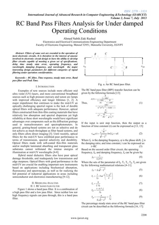 ISSN: 2278 – 1323
International Journal of Advanced Research in Computer Engineering &Technology (IJARCET)
Volume 2, Issue 7, July 2013
2208
www.ijarcet.org
RC Band Pass Filters Analysis for Under damped
Operating Conditions
Ahmed Nabih Zaki Rashed
Electronics and Electrical Communications Engineering Department
Faculty of Electronic Engineering, Menouf 32951, Menoufia University, EGYPT
Abstract- Filters of some sort are essential to the operation of
most electronic circuits. It is therefore in the interest of anyone
involved in electronic circuit design to have the ability to develop
filter circuits capable of meeting a given set of specifications.
delay time steady state error, operating frequency, and
wavelength, damping frequency, and wavelength the major
interesting design parameters for different categories of signal
filtering under operation considerations.
Keywords— RC filter, Time response, steady state error, Band
pass filter and Peak Time.
I. INTRODUCTION
Examples of new sources include more efficient mid
ultra violet (UV) lasers, and more conventional broadband
sources such as high pressure mercury and xenon arc lamps
with improved efficiency and longer lifetimes [1, 2]. A
major impediment that continues to make the mid-UV an
optically challenging spectral region is the lack of durable
optical filters with adequate performance. However, optical
filters constructed from thin-film coating materials that have
relatively low absorption and spectral dispersion yet high
reliability at these short wavelengths would have significant
advantages over components such as the diffraction gratings
used in monochromators and spectrophotometers. In
general, grating-based systems are not as selective and do
not achieve as much throughput as filter based systems, and
only filters allow direct imaging [3]. Until recently, optical
filters for the mid-UV have exhibited poor performance in
terms of transmission, spectral selectivity and durability.
Optical filters made with soft-coated thin-film materials
and/or multiple laminated absorbing and transparent glass
substrates cannot withstand the intense energies of
illumination at mid-UV wavelengths [4-8].
Hybrid metal dielectric filters also have poor optical
damage thresholds, and inadequately low transmission and
edge steepness. Optical filters with good performance in the
mid-UV are crucial for enabling important new instruments
based on applications including biochemical absorption,
fluorescence and spectroscopy, as well as for realizing the
full potential of industrial applications in areas including
semiconductor and electronics manufacturing [9-12].
II. MODELING ANALYSIS
II. 1. RC BAND PASS FILTER
Figure 1 shows a band pass filter. It is a combination of
a high pass filer and a low pass filter. Since neither low nor
high frequency signals can pass through, this is a band pass
filter.
vin vout
R C
C R
Fig. a. An RC band pass filter.
The RC band pass filter (BPF) transfer function can be
given by the following formula [13]:
Thus,
22
2
222
13
13
1
1
1)(
CRRC
S
S
RC
S
SRCCRS
SRC
SRC
R
SC
SRC
SRC
R
SA








(1)
If the input is unit step function, then the output as a
function of time constant (t) can be expressed as [13, 15]:
 







tfSin
e
t d
t
RC
out
2
1
)( (2)
Where fd is the damping frequency, φ is the phase shift, ξ is
the damping ratio, and time constant, t can be expressed as:
t=RC (3)
Based on the second order filter circuit, the operating
frequency, f0, and damping frequency, fd can be given by:
CR
f
2
3
0  (4)
Where the sets of the parameter of fd, Tr, Ts, Td, Tp are given
by the following mathematical relations [4-11]
2
0 1  ffd (5)







 
 

2
1 11
Tan
f
T
d
r (6)
0
4
f
Ts

 (7)
0
7.01
f
Td

 (8)
d
p
f
f
T






2
0 1
(9)
The percentage steady state error of the RC band pass filter
circuit can be described as the following formula [16, 17]:
 