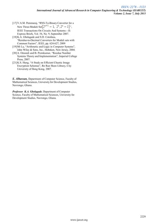 ISSN: 2278 – 1323
International Journal of Advanced Research in Computer Engineering & Technology (IJARCET)
Volume 2, Issue 7, July 2013
2229
www.ijarcet.org
[17]V.A.M. Pemmaraj, “RNS-To-Binary Converter for a
New Three-Moduli Set ”,
IEEE Transactions On Circuits And Systems—II:
Express Briefs, Vol. 54, No. 9, September 2007.
[18]K.A. Gbolagade and S.D. Cotofana,
“Residue-to-Decimal Converters for Moduli sets with
Common Factors”, IEEE, pp. 624-627, 2009
[19]Mi Lu, “Arithmetic and Logic in Computer Systems”,
John Wiley & Sons, Inc., Hoboken, New Jersey, 2004.
[20]A. Omondi and B. Premkumar, “Residue Number
Systems Theory and Implementation”, Imperial College
Press, 2007.
[21]K.S. Hung, “A Study on Efficient Chaotic Image
Encryption Schemes”, Rn Run Shaw Library, City
University of Hong Kong, 2007.
S. Alhassan, Department of Computer Science, Faculty of
Mathematical Sciences, University for Development Studies,
Navrongo, Ghana.
Professor K.A. Gbolagade, Department of Computer
Science, Faculty of Mathematical Sciences, University for
Development Studies, Navrongo, Ghana.
 