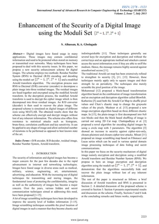 ISSN: 2278 – 1323
International Journal of Advanced Research in Computer Engineering & Technology (IJARCET)
Volume 2, Issue 7, July 2013
2223
www.ijarcet.org
Abstract— Digital images have found usage in many
applications. These images may contain confidential
information and need to be protected when stored on memory
or transmitted over networks. Many techniques have been
proposed to deal with this security issues. In this paper, we
propose a new security enhancement scheme for digital
images. The scheme employs two methods: Residue Number
System (RNS) to Decimal (R/D) encoding and decoding
using the moduli set and a modified
Arnold transform algorithm. The encryption process uses
RNS to Decimal (D/R) converter (encoder) to decompose a
plain image into three residual images. The residual images
are fused together and encrypted using the modified Arnold
transform. In the decryption process, the modified Arnold
transform is used to decrypt the cipher image which is then
decomposed into three residual images. An R/D converter
(decoder) is then used to recover the plain image. The
proposed scheme is simulated on digital images of different
sizes using MATLAB. The obtained results show that the
scheme can effectively encrypt and decrypt images without
lost of any inherent information. The scheme also offers firm
resistance to statistical attacks such as histogram,
brute-force, correlation coefficient and key sensitivity. It can
be applied to anyshape of image and allow unlimited number
of iterations to be performed as opposed to best known state
of the art.
Index Terms—D/R encoder, R/D decoder, residual image,
Residue Number System, Arnold transform.
I. INTRODUCTION
The security of information and digital images has become a
major concern for the past few decades due to the rapid
advancement in internet and networking technologies.
Images have found usage in diverse areas such as medical,
military, science, engineering, art, entertainment,
advertising, and education. With the increasing use of digital
techniques for transmitting and storing images, the
fundamental issue of protecting the confidentiality, integrity
as well as the authenticity of images has become a major
concern. Over the years, various hidden and secret
communication techniques aimed at addressing this need,
have been proposed [1-15].
A lot of image scrambling techniques have been developed to
improve the security level of hidden information [1-15].
Image scrambling techniques scramble the pixel location of
digital images in such a manner that theybecome chaotic and
indistinguishable [11]. These techniques generally use
several keys for encryption and decryption and without the
correct keys and an appropriate method and attackers cannot
access the secret information even if they are able to sniff the
medium. Hence, the message remains highly secured against
unauthorised access [11].
The traditional Arnold cat map has been extensively refined
to strengthen its security [3], [11, [13]. However, these
techniques mainly apply only to square images and their
strength lie on periodicity. The techniques also merely
scramble the pixel position of the image.
Mohammad [12] proposed a block-based transformation
algorithm based on the combination of image transformation
and an encryption and decryption algorithm called Blowfish.
Katherine [5] used both the Arnold Cat Map to shuffle pixel
values and Chen’s chaotic map to change the grayscale
values of the pixels. Musheer et al. [13] proposed a new
image encryption algorithm based on three different chaotic
maps. In [13], the plain-image is first decomposed into 8x8
size blocks and then the block based shuffling of image is
carried out using 2D Cat map. Chattopadhyay et al. [3]
proposed a novel algorithm for encoding digital images by
using a circle map with 3 parameters. The algorithm [3]
showed an increase in security against cipher-text-only,
chosen-plaintext and chosen-cipher-text attacks. Minati [11]
proposed an image scrambling map based on Fibonacci and
Lucas series which can be used in various spatial domain
image processing techniques of data hiding and secret
communications.
In this paper we focus on the security mechanism of digital
image namely encryption and decryption using a modified
Arnold transform and Residue Number System (RNS). We
propose in here an image encryption and decryption
algorithm using the moduli set and
demonstrate that the algorithms successfully hide and
recover the plain image without lost of any inherent
information.
The rest of the paper is structured as follows: a brief
discussion of Arnold transform and RNS is presented in
Section 2. A detailed discussion of the proposed scheme is
covered in Section 3. Section 4 presents experimental results
and discussion on the scheme. Finally, Sections 5 and 6 look
at the concluding remarks and future works, respectively.
Enhancement of the Security of a Digital Image
using the Moduli Set
S. Alhassan, K.A. Gbolagade
 