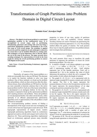 ISSN: 2278 – 1323
International Journal of Advanced Research in Computer Engineering & Technology (IJARCET)
Volume 2, Issue 7, July 2013
www.ijarcet.org
2230

Abstract—The digital circuit layout problem is a constrained
optimization problem in the combinatorial sense. It is
accomplished in several stages such as partitioning,
floorplanning, placement and routing with each step being a
constrained optimization problem. Partitioning is one of the
first steps in VLSI circuit design. The technique is applied
recursively until the complexity in each subdesign is reduced to
the extent that it can be handled efficiently by existing tools.
This technique is of great importance since it directly affects
the rest of the steps in the process. The paper presents three
encoding techniques for representation of circuit in the form
graph for solving the circuit partitioning problem in context
with Digital circuit Layout.
Index Terms—Circuit Partitioning, Evolutionary approach,
Hypergraph.
I. INTRODUCTION
Practically, all aspects of the layout problem as a
whole are intractable; that is, they are NP-hard. The alternate
is to exploit the heuristic methods to solve very large
problems. One of these methods is to break up the problem
into sub problems, which are then solved one after the other.
Almost always, these sub problems are NP-hard too, but they
are more amenable to heuristic solutions than is the entire
layout problem itself [1]. Each one of the layout sub problems
is decomposed in an analogous fashion. In this way, the
procedure is repeated to break up the optimization problems
until reaching primitive sub problems. These sub problems
are not decomposed further, but rather solved directly, either
optimally if an efficient polynomial-time optimization
algorithm exists or approximately if the sub problem is itself
NP-hard or intractable
The circuit-partitioning problem consists of finding a
decomposition of the target circuit into non-overlapping sub
circuits with at least one logical gate in each sub circuit. With
hypergraph representation of digital circuit, modern
hypergraph partitioning algorithms based on evolutionary
approach are used as a divide-and-conquer tool to achieve the
objectives [2]. These partitioning algorithms implemented
based on evolutionary approach possess many desirable
Manuscript received July, 2013.
Maninder Kaur, School of Mathematics and Computer Applications,
Thapar University.,Patiala, India.
Kawaljeet Singh, University Computer Center,,Punjabi University
,Patiala,India.,
properties in terms of run time, quality of partitions
generated, cut size, and scalability. Various solution
encoding schemes are used in literature for partitioning the
circuit using evolutionaryapproach [3, 4, 5, 6]. The encoding
method affects the quality of solution. The work presents
three ways to map the graph partitions into problem domain
and investigate their performance.
II. TRANSFORMATION OF GRAPH PARTITIONS INTO PROBLEM
DOMAIN
The work presents three ways to transform the graph
partitions to represent the partitions of circuit for circuit
partitioning problem. The ways are:
 A solution of length n on a binary alphabet is an n-tuple
< c1, c2, : : : , cn > where ci ={0,1} for i = 1, 2, ….. , n
with n representing number of cells. Each solution
represents one of the feasible partitions. Each cell is
represented by 1 bit in the solution, the value of which
determines the partition to which the cell is assigned. The
total number of cells reflects the length of solution.
 The graph G= (V, E) (|v| = n) is represented with 2n
identical single stranded SCA memory strands each with (2n)
bit regions. The first n bit region represents the
presence/absence of vertex in the first partition and the rest n
bit region represents the presence/absence of an edge
crossing the partition emanating from that ith
vertex.
 The graph G= (V, E) (|V| = n, |E|=m) is represented with
2n identical single stranded DNA memory strands each with
(n+m) bit regions. The first n bit region represents the
presence/absence of vertex in the first partition and the rest m
bit region represents the presence/absence of an edge
crossing the partition.
III. NET CUT EVALUATION
Let P represents an n-tuple < c1, c2, : : : , cn > where ci
={0,1} for i = 1, 2, , n., a feasible solution to the circuit
partitioning problem with n number of gates and m
hyperedges. Let is the bitwise compliment of solution bit
string P. Given Mij representing the mask for Ni net and is the
j th
bit position of Mi. The net cut evaluation is performed
using bit-mask operations as shown below:
Step 1: Calculate Xi and Yi for each net i = 1, 2, …….,n
such that
Transformation of Graph Partitions into Problem
Domain in Digital Circuit Layout
Maninder Kaur1
, Kawaljeet Singh2
 