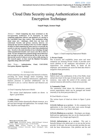 ISSN: 2278 – 1323
International Journal of Advanced Research in Computer Engineering & Technology (IJARCET)
Volume 2, Issue 7, July 2013
www.ijarcet.org
2232

Abstract— Cloud Computing has been envisioned as the
next-generation architecture of IT Enterprise. In cloud
computing application software and databases are moving to
the centralized large data centres. This mechanism brings
about many new challenges, which have not been well
understood. Security and privacy concerns, however, are
among the top concerns standing in the way of wider adoption
of cloud. In cloud computing the main concern is to provide the
security to end user to protect files or data from unauthorized
user. Security is the main intention of any technology through
which unauthorized intruder can't access your file or data in
cloud. We have designed one proposed design and architecture
that can help to encrypt and decrypt the file at the user side
that provide security to data at rest as well as while moving. In
this research paper, we have used the Rijndael Encryption
Algorithm along with EAP-CHAP.
Index Terms— Authentication, Cloud, EAP-CHAP,
Encryption, Rijndael Algorithm
I. INTRODUCTION
Cloud computing is the next stage in the Internet's evolution,
providing the means through which everything- from
computing power to computing infrastructure, applications,
business processes to personal collaboration -can be
delivered to you as a service wherever and whenever you
need[1].
A.Cloud Computing Deployment Models
The various cloud deployment models are shown in
figure 1 given below:
1. Public Clouds:
In public cloud vendors dynamically allocate resources on a
per-user basis through web applications. For example: Drop
Box ,SkyDrive and Google drive.
Manuscript received June, 2013.
Sanjoli Singla, M.Tech(CSE) Student, RIMT-IET(Punjab Technical
University), Mandi Gobindgarh, India, +91-9815923890
Jasmeet Singh, Assistant Professor in CSE Department,
RIMT-IET(Punjab Technical University), Mandi Gobindgarh, India,
+91-9888265592.
Figure 1. Cloud Computing Deployment Models
2. Private Clouds:
Due to security and availability issues more and more
companies are choosing Private Clouds. It provides more
secure platform to the employees and customers of an
organization. For example Banks, In banks all the
employees and customers can access the bank data which is
assigned to them particularly.
3. Hybrid Cloud:
Hybrid cloud is the combination of the of the Public cloud
and private cloud. In this type of cloud services the internal
resources, stays under the control of the customer, and
external resources delivered by a cloud service provider.
4. Community Cloud:
The community cloud shares the infrastructure around
several organizations which can be managed and hosted
internally or by third party providers.[7]
B.Cloud Models or Layers
The various layers of cloud are shown in figure 2 given
below:
1) SAAS( Software as a service) – In this companies host
applications in the cloud that many users access through
internet connections. E.g. Gmail, facebook.
2) PAAS (Platform as a service) – Developers can design,
build and test applications that run on the cloud provider’s
infrastructure. E.g. Google app Engine.[2]
3) IAAS (infrastructure as a service) – This part is
basically belong to the admin part or we can say the service
provider. In this part the service provider provides the user
with the basic infrastructure. Like platform and the end
Cloud Data Security using Authentication and
Encryption Technique
Sanjoli Singla, Jasmeet Singh
 