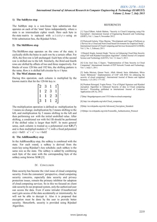 ISSN: 2278 – 1323
International Journal of Advanced Research in Computer Engineering & Technology (IJARCET)
Volume 2, Issue 7, July 2013
2235
www.ijarcet.org
1) The SubBytes step
The SubByte step is a non-linear byte substitution that
operates on each of the 'state' bytes independently, where a
state is an intermediate cipher result. Here each byte in
the state matrix is replaced with a SubByte using an
8-bit substitution box, the Rijndael S-box.
2) The ShiftRows step
The ShiftRows step operates on the rows of the state; it
cyclically shifts the bytes in each row by a certain offset. For
AES, the first row is left unchanged. Each byte of the second
row is shifted one to the left. Similarly, the third and fourth
rows are shifted by offsets of two and three respectively. For
blocks of sizes 128 bits and 192 bits, the shifting pattern is
the same. Row n is shifted left circular by n-1 bytes
3) The MixColumns step
During this operation, each column is multiplied by the
known matrix that for the 128-bit key is:
The multiplication operation is defined as: multiplication by
1 means no change, multiplication by 2 means shifting to the
left, and multiplication by 3 means shifting to the left and
then performing xor with the initial unshifted value. After
shifting, a conditional xor with 0x11B should be performed
if the shifted value is larger than 0xFF. In more general
sense, each column is treated as a polynomial over GF(28
)
and is then multiplied modulo x4
+1 with a fixed polynomial
c(x) = 0x03 · x3
+ x2
+ x + 0x02
4) The AddRoundKey step
In the AddRoundKey step, the subkey is combined with the
state. For each round, a subkey is derived from the
main key using Rijndael’s key schedule; each subkey is the
same size as the state. The subkey is added by combining
each byte of the state with the corresponding byte of the
subkey using bitwise XOR.[3]
IV. CONCLUSION
Data security has become the vital issue of cloud computing
security. From the consumers’ perspective, cloud computing
security concerns, especially data security and privacy
protection issues, remain the primary inhibitor for adoption
of cloud computing services. So in this we focused on client
side securityIn our proposed system, onlythe authorized user
can access the data. Even if some intruder (Unauthorized
user) gets access of the data accidentally or intentionally, he
will not be able to decrypt it. Also it is proposed that
encryption must be done by the user to provide better
security. Henceforth, security is provided using Rijndael
Algorithm.
REFERENCES
[1] Tejas.P.Bhatt, Ashish Maheta, “Security in Cloud Computing using File
Encryption”, International Journal of Engineering Research and Technology
(IJERT), Vol. 1, Issue 9, November 2012.
[2] Pratiyush Guleria, Vikas Sharma, “Development and Usage of Software as
a Service for a Cloud and Non-Cloud based Enviroment-An Empirical Study”,
International Journal of Cloud Computing and Services Sciences(IJ-CLOSER),
Vol. 2, No. 1, February 2013.
[3]Sanjoli Singla, Jasmeet Singh, “Survey on Enhancing Cloud Data Security
using EAP with Rijndael Encryption Algorithm”, Global Journal of Computer
Science and Technology (GJCST), Vol. 13, Issue 5, 2013.
[4] G.Jai Arul Jose, C.Sajeev, “Implementation of Data Security in Cloud
Computing”, International Journals of P2P Network Trends and Technology,
Vol. 1, Issue 1, 2011.
[5] Sadia Marium, Qamar Nazir, Aftab Ahmed, Saira Ahthasham, Mirza
Aamir Mehmood,” Implementation of EAP with RSA for enhancing the
security of cloud computing”, International Journal of Basics and Applied
Sciences, 1 (3) 2012 177-183.
[6] Prashant Rewagad, Yogita Pawar, “Use of Digital Signature and Rijndael
encryption Algorithm to Enhanced Security of data in Cloud computing
Services”, Proceeding published in International Journal of Computer
Applications (IJCA), 2012.
[7]http://thegadgetsquare.com/1552/what-is-cloud-computing/
[8] http://en.wikipedia.org/wiki/Cloud_computing
[9]http://en.wikipedia.org/wiki/Advanced_Encryption_Standard.
[10]https://en.wikipedia.org/wiki/Extensible_Authentication_Protocol
 