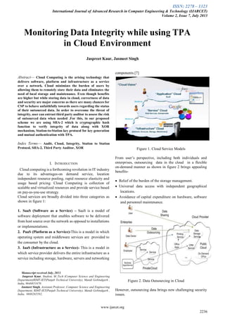 ISSN: 2278 – 1323
International Journal of Advanced Research in Computer Engineering & Technology (IJARCET)
Volume 2, Issue 7, July 2013
www.ijarcet.org
2236

Abstract— Cloud Computing is the arising technology that
delivers software, platform and infrastructure as a service
over a network. Cloud minimizes the burden of users by
allowing them to remotely store their data and eliminates the
need of local storage and maintenance. Even though benefits
are higher but while storing data in cloud, correctness of data
and security are major concerns as there are many chances for
CSP to behave unfaithfully towards users regarding the status
of their outsourced data. In order to overcome the threat of
integrity, user can entrust third party auditor to assess the risk
of outsourced data when needed .For this, in our proposed
scheme we are using SHA-2 which is cryptographic hash
function to verify integrity of data along with XOR
mechanism, Station-to-Station key protocol for key generation
and mutual authentication with TPA.
Index Terms— Audit, Cloud, Integrity, Station to Station
Protocol, SHA-2, Third Party Auditor, XOR
I. INTRODUCTION
Cloud computing is a forthcoming revolution in IT industry
due to its advantages-on demand service, location
independent resource pooling, rapid resource elasticity and
usage based pricing. Cloud Computing is collection of
scalable and virtualized resources and provide service based
on pay-as-you-use strategy.
Cloud services are broadly divided into three categories as
shown in figure 1:
1. SaaS (Software as a Service) – SaaS is a model of
software deployment that enables software to be delivered
from host source over the network as opposed to installations
or implementations.
2. PaaS (Platform as a Service)-This is a model in which
operating system and middleware services are provided to
the consumer by the cloud.
3. IaaS (Infrastructure as a Service)- This is a model in
which service provider delivers the entire infrastructure as a
service including storage, hardware, servers and networking
Manuscript received July, 2013.
Jaspreet Kaur, Student, M..Tech (Computer Science and Engineering
Department)RIMT-IET(Punjab Technical University), Mandi Gobindgarh ,
India, 9646851670.
Jasmeet Singh, Assistant Professor, Computer Science and Engineering
Department, RIMT-IET(Punjab Technical University), Mandi Gobindgarh ,
India, 9888265592,
components.[7]
Figure 1. Cloud Service Models
From user’s perspective, including both individuals and
enterprises, outsourcing data in the cloud in a flexible
on-demand manner as shown in figure 2 brings appealing
benefits-
 Relief of the burden of the storage management.
 Universal data access with independent geographical
locations.
 Avoidance of capital expenditure on hardware, software
and personnel maintenance.
Figure 2. Data Outsourcing in Cloud
However, outsourcing data brings new challenging security
issues.
Monitoring Data Integrity while using TPA
in Cloud Environment
Jaspreet Kaur, Jasmeet Singh
 