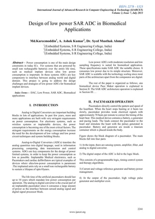 ISSN: 2278 – 1323
International Journal of Advanced Research in Computer Engineering & Technology (IJARCET)
Volume 2, Issue 7, July 2013
2241
www.ijarcet.org

Abstract— Power consumption is one of the main design
constraints in today ICs. For systems that are powered by
small non rechargeable batteries over the entire life time,
such as medical implant devices ultra low power
consumption is important. In these systems ADCs are key
components to interface between analog world and digital
domain. This project is going to address the design
challenges and strategies of low power ADCs for biomedical
implant devices.
Index Terms— DAC, Low Power, SAR ADC, Biomedical
applications
I. INTRODUCTION
Analog to Digital Converters are important building
blocks in lots of applications. In past few years, more and
more applications are built with very stringent requirements
on power consumption. For electronic systems, such as
wireless systems or implantable devices, the power
consumption is becoming one of the most critical factors. The
stringent requirements on the energy consumption increase
the need for the development of low voltage and low power
circuit techniques and system building blocks.
Analog-to-Digital Converters (ADCs) translate the
analog quantities into digital language, used in information
processing, computing, data transmission and control
systems. ADCs are key components for the design of power
limited systems, in order to keep the power consumption as
low as possible. Implantable Medical electronics, such as
Pacemakers and cardiac defibrillators are typical examples of
devices where ultra-low-power consumption is paramount
.The implanted units rely on a small non rechargeable battery
to sustain a lifespan of upto10years.
The life time of the artificial pacemakers should last
up to 10 years which mandate low power consumption per
operation. The analog to digital converter is the crucial part of
an implantable pacemaker since it consumes a large amount
of power as the interface between sensed analog signal and
digital signal processor block.
Low power ADCs with moderate resolution and low
sampling frequency is suited for biomedical application.
These specifications make SAR ADC the suitable choice. It
consumes low power due to its simple structure. Moreover,
SAR ADC is scalable with the technology scaling since most
parts of the architecture apart from the comparator are digital.
The rest of the paper is organized as follows; one
biomedical device Pace Maker operation is explained in
Section II. The SAR ADC architecture operation is explained
in Section III….
II. PACEMAKER OPERATION
Pacemakers directly control the pattern and speed of
the heartbeat. When the heart stops beating or it beats too
slowly, pacemaker provides weak electrical signals with
approximately 70 beats per minute to correct the timing of the
heart beat. This medical device contains a battery, a generator
and pacing leads. The leads connect the pacemaker to the
heart and stimulate the heart with the pulses generated in
pacemaker. Battery and generator are inside a titanium
container which is placed inside the body.
Figure shows the block diagram of a pacemaker. The main
blocks fall into four parts
1) At the input, there are sensing system, amplifier, filter, and
analog to digital converter.
2) The digital output of the ADC is fed to the logic block.
This consists of a programmable logic, timing control system
and therapy algorithms.
3) Current and voltage reference generator and battery power
management.
4) At the output of the pacemaker, high voltage pulse
generator and multiplier exist.
Design of low power SAR ADC in Biomedical
Applications
Md.Kareemoddin1
, A. Ashok Kumar2
, Dr. Syed Musthak Ahmed3
1
(Embedded Systems, S R Engineering College, India)
2
(Embedded Systems, S R Engineering College, India)
3
(Embedded Systems, S R Engineering College, India)
 