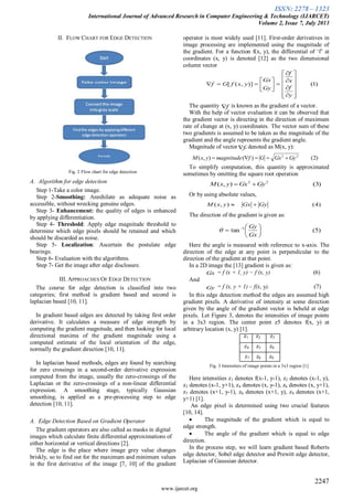 ISSN: 2278 – 1323
International Journal of Advanced Research in Computer Engineering & Technology (IJARCET)
Volume 2, Issue 7, July 2013
2247
www.ijarcet.org
II. FLOW CHART FOR EDGE DETECTION
Fig. 2 Flow chart for edge detection
A. Algorithm for edge detection
Step 1-Take a color image.
Step 2-Smoothing: Annihilate as adequate noise as
accessible, without wrecking genuine edges.
Step 3- Enhancement: the quality of edges is enhanced
by applying differentiation.
Step 4- Threshold: Apply edge magnitude threshold to
determine which edge pixels should be retained and which
should be discarded as noise.
Step 5- Localization: Ascertain the postulate edge
bearings.
Step 6- Evaluation with the algorithms.
Step 7- Get the image after edge disclosure.
III. APPROACHES OF EDGE DETECTION
The course for edge detection is classified into two
categories; first method is gradient based and second is
laplacian based [10, 11].
In gradient based edges are detected by taking first order
derivative. It calculates a measure of edge strength by
computing the gradient magnitude, and then looking for local
directional maxima of the gradient magnitude using a
computed estimate of the local orientation of the edge,
normally the gradient direction [10, 11].
In laplacian based methods, edges are found by searching
for zero crossings in a second-order derivative expression
computed from the image, usually the zero-crossings of the
Laplacian or the zero-crossings of a non-linear differential
expression. A smoothing stage, typically Gaussian
smoothing, is applied as a pre-processing step to edge
detection [10, 11].
A. Edge Detection Based on Gradient Operator
The gradient operators are also called as masks in digital
images which calculate finite differential approximations of
either horizontal or vertical directions [2].
The edge is the place where image grey value changes
briskly, so to find out for the maximum and minimum values
in the first derivative of the image [7, 10] of the gradient
operator is most widely used [11]. First-order derivatives in
image processing are implemented using the magnitude of
the gradient. For a function f(x, y), the differential of ‘f’ at
coordinates (x, y) is denoted [12] as the two dimensional
column vector


The quantity is known as the gradient of a vector.
With the help of vector evaluation it can be observed that
the gradient vector is directing in the direction of maximum
rate of change at (x, y) coordinates. The vector sum of these
two gradients is assumed to be taken as the magnitude of the
gradient and the angle represents the gradient angle.
Magnitude of vector , denoted as M(x, y):
To simplify computation, this quantity is approximated
sometimes by omitting the square root operation
Or by using absolute values,
The direction of the gradient is given as:
Here the angle is measured with reference to x-axis. The
direction of the edge at any point is perpendicular to the
direction of the gradient at that point.
In a 2D image the [13] gradient is given as:
Gx = f (x + 1, y) − f (x, y) (6)
And
Gy = f (x, y + 1) – f(x, y). (7)
In this edge detection method the edges are assumed high
gradient pixels. A derivative of intensity at some direction
given by the angle of the gradient vector is beheld at edge
pixels. Let Figure 3, denotes the intensities of image points
in a 3x3 region. The center point z5 denotes f(x, y) at
arbitrary location (x, y) [1].
z1 z2 z3
z4 z5 z6
z7 z8 z9
Fig. 3 Intensities of image points in a 3x3 region [1]
Here intensities z1 denotes f(x-1, y-1), z2 denotes (x-1, y),
z3 denotes (x-1, y+1), z4 denotes (x, y-1), z6 denotes (x, y+1),
z7 denotes (x+1, y-1), z8 denotes (x+1, y), z9 denotes (x+1,
y+1) [1].
An edge pixel is determined using two crucial features
[10, 14].
 The magnitude of the gradient which is equal to
edge strength.
 The angle of the gradient which is equal to edge
direction.
In the process step, we will learn gradient based Roberts
edge detector, Sobel edge detector and Prewitt edge detector,
Laplacian of Gaussian detector.
)1()],([























y
f
x
f
Gy
Gx
yxfGf
)5(tan 1






 
Gx
Gy

f
)2()(),( 22
GyGxGfmagnitudeyxM 
f
)3(),( 22
GyGxyxM 
)4(),( GyGxyxM 
 