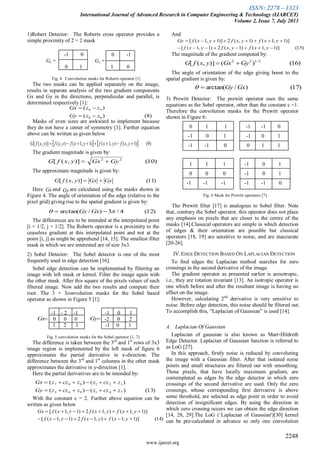ISSN: 2278 – 1323
International Journal of Advanced Research in Computer Engineering & Technology (IJARCET)
Volume 2, Issue 7, July 2013
2248
www.ijarcet.org
1)Robert Detector: The Roberts cross operator provides a
simple proximity of 2 × 2 mask
-1 0 0 -1
Gx = Gy =
0 1 1 0
Fig. 4 Convolution masks for Roberts operator [1]
The two masks can be applied separately on the image,
results in separate analysis of the two gradient components
Gx and Gy in the directions, perpendicular and parallel, is
determined respectively [1]:
Masks of even sizes are awkward to implement because
they do not have a center of symmetry [1]. Further equation
above can be written as given below
The gradient magnitude is given by:
The approximate magnitude is given by:
Here and are calculated using the masks shown in
Figure 4. The angle of orientation of the edge (relative to the
pixel grid) giving rise to the spatial gradient is given by:
The differences are to be intended at the interpolated point
[i + 1/2, j + 1/2]. The Roberts operator is a proximity to the
ceaseless gradient at this interpolated point and not at the
point [i, j] as might be apprehend [14, 15]. The smallest filter
mask in which we are interested are of size 3x3.
2) Sobel Detector: The Sobel detector is one of the most
frequently used in edge detection [16].
Sobel edge detection can be implemented by filtering an
image with left mask or kernel. Filter the image again with
the other mask. After this square of the pixels values of each
filtered image. Now add the two results and compute their
root. The 3 × 3convolution masks for the Sobel based
operator as shown in Figure 5 [1]:
-1 - 2 -1 -1 0 1
= 0 0 0 = -2 0 2
1 2 1 -1 0 1
Fig. 5 convolution masks for the Sobel operator [1, 7]
The difference is taken between the 3rd
and 1st
rows of 3x3
image region is implemented by the left mask of figure 6
approximates the partial derivative in x-direction. The
difference between the 3rd
and 1st
columns in the other mask
approximates the derivative in y-direction [1].
Here the partial derivatives are to be intended by:
With the constant c = 2. Further above equation can be
written as given below
And
The magnitude of the gradient computed by:
The angle of orientation of the edge giving boost to the
spatial gradient is given by:
3) Prewitt Detector: The prewitt operator uses the same
equations as the Sobel operator, other than the constant c =1.
Therefore the convolution masks for the Prewitt operator
shown in Figure 6:
0 1 1 -1 -1 0
-1 0 1 -1 0 1
-1 -1 0 0 1 1
1 1 1 -1 0 1
0 0 0 -1 0 1
-1 -1 -1 -1 -1 0
Fig. 6 Mask for Prewitt operators [7]
The Prewitt filter [17] is analogous to Sobel filter. Note
that, contrary the Sobel operator, this operator does not place
any emphasis on pixels that are closer to the centre of the
masks [14].Classical operators are simple in which detection
of edges & their orientation are possible but classical
operators [18, 19] are sensitive to noise, and are inaccurate
[20-26].
IV.EDGE DETECTION BASED ON LAPLACIAN DETECTION
To find edges the Laplacian method searches for zero
crossings in the second derivative of the image.
The gradient operator as presented earlier is anisotropic,
i.e., they are rotation invariant [13]. An isotropic operator is
one which before and after the resultant image is having no
effect on the image.
However, calculating 2nd
derivative is very sensitive to
noise. Before edge detection, this noise should be filtered out.
To accomplish this, “Laplacian of Gaussian” is used [14].
A. Laplacian Of Gaussian
Laplacian of gaussian is also known as Marr-Hildreth
Edge Detector. Laplacian of Gaussian function is referred to
as LoG [27].
In this approach, firstly noise is reduced by convoluting
the image with a Gaussian filter. After that isolated noise
points and small structures are filtered out with smoothing.
Those pixels, that have locally maximum gradient, are
contemplated as edges by the edge detector in which zero
crossings of the second derivative are used. Only the zero
crossings, whose corresponding first derivative is above
some threshold, are selected as edge point in order to avoid
detection of insignificant edges. By using the direction in
which zero crossing occurs we can obtain the edge direction
[14, 28, 29].The LoG (`Laplacian of Gaussian')[30] kernel
can be pre-calculated in advance so only one convolution
    )9()1,(),1()1,1(),()],([  yxfyxfyxfyxfyxfG
)11()],([ GyGxyxfG 
Gx Gy
)8()(
)(
68
59
zzGy
zzGx


)10()],([ 22
GyGxyxfG 
)12(4/3)/arctan(   GxGy
)13()()(
)()(
741963
321987
zczzzczzGy
zczzzczzGx


)15()]1,1()1,(2)1,1([
)]1,1()1,(2)]1,1([


yxfyxfyxf
yxfyxfyxfGy
)14()]1,1(),1(2)1,1([
)]1,1(),1(2)1,1([


yxfyxfyxf
yxfyxfyxfGx
)16()()],([ 2/122
GyGxyxfG 
)17()/arctan( GxGy
GyGx
 