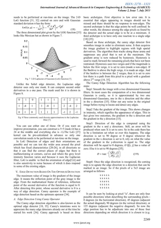 ISSN: 2278 – 1323
International Journal of Advanced Research in Computer Engineering & Technology (IJARCET)
Volume 2, Issue 7, July 2013
2249
www.ijarcet.org
needs to be performed at run-time on the image. The 2-D
LoG function [31, 32] centred on zero and with Gaussian
standard deviation σ has the form:
(18)
The three dimensional plot given by the LOG function [33]
looks like Mexican hat as shown in Figure 7.
Fig. 7 2-D Laplacian of Gaussian (LoG) function [7]
Unlike the Sobel edge detector, the Laplacian edge
detector uses only one mask. It can compute second order
derivatives in a one pass. The mask used for it is shown in
Figure 8.
0 1 0 1 1 1 -1 2 -1
1 -4 1 1 -8 1 2 -4 2
0 1 0 1 1 1 -1 2 -1
Fig. 8 Three commonly used discrete approximations to the Laplacian
filter [7]
You can use either one of these. Or if you want an
improve proximation, you can construct a 5×5 mask (it has a
24 at the middle and everything else is -1).The LoG [27]
kernel can be pre-calculated in advance so only one
convolution needs to be performed at run-time on the image.
In LoG Detection of edges and their orientations are
possible and we can test the wider area around the pixel
which has fixed characteristics [20-26], in all directions so
that it can find the correct places of edges but there is
malfunctioning at corners, curves and where the grey level
intensity function varies and because it uses the Laplacian
filter, LoG is unable to find the orientation of edge[3,6] and
is also sensitivity to noise because of which it does respond
to some of the existing edges.
V. EDGE DETECTION BASED ON THE OPTIMUM DETECTION
The maximum value of image is the gradient of the image
edge. It means the inflection point of the gray image is the
edge. From the mathematical frame of reference, inflection
point of the second derivative of the function is equal to 0.
After detecting this point, whose second derivative is 0 is a
way of edge detection. Canny operator is the example of
edge detection based on the optimum operator [34].
A. Edge Detection Using Canny Operator
The Canny edge detection algorithm is also known as the
optimal edge detector [18, 35]. Canny's intentions were to
appreciate the many edge detectors already out at the time he
started his work [36]. Canny approach is based on three
basic archetypes. First objective is low error rate. It is
essential that edges appearing in images should not be
missed and there should be no response to non-edges. The
second archetype is that the edge points be well confined. In
other words, the distance among the edge pixels as found by
the detector and the actual edge is to be at a minimum. A
third archetype is to have only one reaction to a single edge
[18] [35].
Based on these archetype, the canny edge detector first
smoothes image in order to eliminate noise. It then acquires
the image gradient to highlight regions with high spatial
derivatives. The algorithm then tracks along these arena and
suppresses any pixel that is not at the maximum. The
gradient array is now reduced by hysteresis. Hysteresis is
used to mark forward the remaining pixels that have not been
restrained. Hysteresis uses two verges and if the magnitude is
below the first verge, it is set to zero (made a non-edge). If
the Beehive is above the high verge, it is made an edge. And
if the beehive is between the 2 verges, then it is set to zero
lest there is a path from this pixel to a pixel with a gradient
above 2nd
verge [18, 35].
The Canny Edge Detection Algorithm has the following
steps:
Step1 Smooth the image with a two dimensional Gaussian
filters. In most cases the computation of a two dimensional
Gaussian is costly, so it is approximated by two one
dimensional Gaussians, one in the x direction and the other
in the y direction [33]. Filter out any noise in the original
image before trying to locate and detect any edges.
Step2 Take the gradient of the image. This shows changes
in intensity, which signifies the appearance of edges. This in
fact gives two outcomes, the gradient in the x direction and
the gradient in the y direction [33].
Step3: Direction of the edge is computed using the
gradient in the x and y directions. Still, an error will be
produced when sum X is set to zero. So in the code there has
to be a limitation set when so ever this happens. The edge
direction is set to 90 degree or 0 degree whenever the
gradient in the x direction is set to 0, rely on what the value
of the gradient in the y-direction is equal to. The edge
direction will be equal to 0 degrees, if Q[i, j] has a value of
zero. Else it is set to 90 degrees [35].
Step4: Once the edge direction is recognized, the coming
step is to agnate the edge direction to a direction that can be
marked in an image. So if the pixels of a 5x5 image are
arranged as follows
x x x x x
x x x x x
x x a x x
x x x x x
x x x x x
It can be seen by looking at pixel "a", there are only four
possible directions when describing the surrounding pixels -
0 degrees (in the horizontal direction), 45 degrees (adjacent
the actual diagonal), 90 degrees (in the vertical direction), or
135 degrees (adjacent the negative diagonal). So now the
edge position has to be adjudicate into one of these four
directions depending on which direction it is closest to (e.g.
)19(
],[
],[
tan 1






 
jiP
jiQ

 