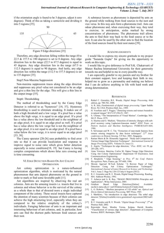 ISSN: 2278 – 1323
International Journal of Advanced Research in Computer Engineering & Technology (IJARCET)
Volume 2, Issue 7, July 2013
2250
www.ijarcet.org
if the orientation angle is found to be 3 degrees, adjust it zero
degrees). Think of this as taking a semicircle and dividing it
into 5 regions [35].
90
135 45
Figure 9 Edge directions [35]
Therefore, any edge direction falling within the range (0 to
22.5 & 157.5 to 180 degrees) is set to 0 degrees. Any edge
direction lies in the range (22.5 to 67.5 degrees) is equal to
45 degrees. Any edge direction lies in the range (67.5 to
112.5 degrees) is equal to 90 degrees. And lastly, any edge
direction lies within the range (112.5 to 157.5 degrees) is set
to 135 degrees [35].
Step5:Non-Maxima Suppression
Non-maxima suppression traces along the edge direction
and suppresses any pixel value not considered to be an edge
and give a thin line for the edge. This will give a thin line in
the output image [35].
Step6: Thresholding
The method of thresholding used by the Canny Edge
Detector is referred to as "hysteresis" [18, 37]. Hysteresis
thresholding is used to eliminate streaking. It makes use of
both a high threshold and a low verge. If a pixel has a value
above the high verge, it is equal to an edge pixel. If a pixel
has a value above the low threshold and is the neighbour of
an edge pixel, it is equal to an edge pixel as well. If a pixel
has a value above the low verge but is not the neighbour of
an edge pixel, it is not equal to an edge pixel. If a pixel has a
value below the low verge, it is never equal to an edge pixel
[33, 38].
The Canny operator [20-26] uses probability to find error
rate so that it can provide localization and response to
improve signal to noise ratio which gives better detection
especially in noise conditions[18, 19] but Canny is having
complex computations which shows false zero crossing and
is time consuming.
VI.EDGE DETECTION BASED ON ANT COLONY
OPTIMIZATION
Ant colony optimization is a nature-influenced
optimization algorithm, which is motivated by the natural
phenomenon that ants deposit pheromone on the ground in
order to mark or find some favorable path [11].
Ant algorithms are inspired by observing the real ant
colonies. Ants are the amusing insects i.e. insects that live in
colonies and whose behavior is to the survival of the colony
as a whole than to that of directed more a single individual
component of the colony. These social insects have captured
the attention of many scientists because of their colonies can
achieve the high structuring level, especially when they are
compared to the relative simplicity of the colony’s
individuals. Foraging behaviour of ants is an important and
interesting behaviour of ant colonies, and, in particular, how
ants can find the shortest paths between food sources and
their nest.
A substance known as pheromone is deposited by ants on
the ground while walking from food sources to the nest and
vice versa. In this way ants form a pheromone trail. Ants can
odour pheromone and, when exercising their way, they tend
to exercise, in anticipation, aisles marked by strong
concentrations of pheromone. The pheromone trail allows
the ants to find their way back to the food source or to the
nest. It can also be used by the other ants to find the location
of the food sources found by their nest mates [39].
ACKNOWLEDGMENTS
I would like to express my sincere gratitude to my project
guide “Sunanda Gupta” for giving me the opportunity to
work on this topic.
I would like to give deference to Prof S.K. Chakarvarti of
Manav Rachna International University for their generosity
towards me and helpful to me in every possible way.
I am especially grateful to my parents and my brother for
their constant support, love and keeping their faith in me,
helped me to grow as a personality and making me believe
that I can do achieve anything in life with hard work and
strong determination.
REFERENCES
[1] Rafael C. Gonzalez, R.E. Woods, Digital Image Processing, third
edition, pp. 700-702, 2008.
[2] A. K. Jain, Fundamentals of digital image processing. Upper Saddle
River, NJ, USA: Prentice-Hall, Inc., 1989.
[3] H. Voorhees and T. Poggio,” Detecting textons and texture boundries
in natural images” ICCV 87:250-25, 1987.
[4] S. Ullman, “The Interpretation of Visual Motion”. Cambridge, MA:
M.I.T. Press, 1979.
[5] A. Huertas and G. Medioni, “Detection of intensity changes with sub-
pixel accuracy using Laplacian-Gaussian masks” IEEE Trans. on
Pattern Analysis and Machine Intelligence. PAMI-8(5):651-664,
1986.
[6] S. Selvarajan and W. C. Tat, “Extraction of man-made features from
remote sensing imageries by data fusion techniques” 22nd
Asian
conference on Remote Sensing, 5-9 Nov. 2001, Singapore.
[7] Raman Maini & Dr. Himanshu Aggarwal. “Study and Comparison of
Various Image Edge Detection Techniques”. International Journal of
Image Processing (IJIP), Volume (3): Issue (1).
[8] E. Argyle. “Techniques for edge detection,” Proc. IEEE, vol. 59, pp.
285-286, 1971.
[9] Anna Veronica. Baterina, Carlos M. Oppus,“Image Edge Detection
Using Ant Colony Optimization” Department Of Electronics And
Communications Engineering.
[10] F. Bergholm “ Edge focusing,“ in Proc. 8th
Int. Conf. Pattern
Recognition, Paris, France, pp. 597-600, 1986.
[11] Shweta Agarwal M.Tech Scholar. “A Review Paper of Edge
Detection Using Ant Colony Optimization Techniques.”
International Journal of Latest Research in Science and Technology,
Vol.1, Issue 2: Page No.120-123 July ñ August (2012).
[12] R. C. Gonzalez and R. E. Woods, Digital Image Processing. Reading,
MA: Addison-Wesley, 1992.
[13] T. Acharya and A. K. Ray, “IMAGE PROCESSING Principles and
Applications”, Wiley Interscience, 2005.
[14] Gradient Based Edge Detection,[Online] Available:
euclid.ii.metu.edu.tr/~ion528/demo/lectures/6/2/index.html.
[15] L. G. Roberts, “ Machine perception of 3-D solids” ser. Optical and
Electo-Optical Information Processing, MIT Press, 1965.
[16] J. Matthews, “An introduction to edge detection: The sobel edge
detector,”[Online]Available:www.generation5.org/content/2002/im01
.asp.
[17] R. C. Gonzalez and R. E. Woods. “Digital Image Processing”. 2nd
ed.
Prentice Hall, 2002.
[18] Rajwinder Kaur, Monika Verma, Kalpna, Harish Kundra,
“Classification of various edge detectors”, Department of Computer
Science, RIEIT, Railmajra, 2008.
 