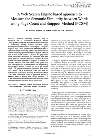 ISSN: 2278 – 1323
International Journal of Advanced Research in Computer Engineering & Technology (IJARCET)
Volume 2, Issue 7, July 2013
www.ijarcet.org
2252
Abstract— Semantic similarity measures play an
important role in Information Retrieval, Natural
Language Processing and Web Mining applications such
as community mining, relation detection, entity
disambiguation and document clustering etc. This paper
proposes Page Count and Snippets Method (PCSM) to
estimate semantic similarity between any two words (or
entities) based on page counts and text snippets retrieved
from a web search engine. It defines five page count
based concurrence measures and integrates them with
lexical patterns extracted from text snippets. A lexical
pattern extraction algorithm is proposed to identify the
semantic relations that exist between any query word
pair. Similarity score of both methods are integrated by
using Support Vector Machine (SVM) to get optimal
results. The proposed method is compared with Miller
and Charles (MC) benchmark data sets and the
performance is measured by using Pearson correlation
value. The correlation value of proposed method is
0.8960% which is higher than existing methods. The
PCSM also evaluates semantic relations between named
entities to improve Precision, Recall and F-score.
Index Terms— Community Mining, Information Retrieval,
Lexical Patterns, Page Counts, Text Snippets, Correlation.
I. INTRODUCTION
Information retrieval (IR) and Natural Language Processing
(NLP) are two important aspects involved in all web mining
applications. Search engines have become the most helpful
tool for obtaining useful information from the Internet. The
search results returned by even the most popular search
engines are not satisfactory. It surprises users because they do
input the right keywords and search engines do return pages
involving these keywords, and the majority of the results are
irrelevant. To evaluate the effectiveness of a Web search
Manuscript received July, 2013.
Ms. Vaishali Nirgude, M..E. Student, Department of Computer Engineering,
Thakur College of Engineering and Technology, Mumbai, India.
Dr. Rekha Sharma, Associate Professor, Department of Computer
Engineering, Thakur College of Engineering and Technology, Mumbai
,India.
Dr.R.R.Sedamkar, Professor, H.O.D., Department of Computer
Engineering, Thakur College of Engineering and Technology, Mumbai,
India.
mechanism in finding and ranking results, measures of
semantic similarity are needed. The semantic similarity
between words can be resolved using dictionaries. But
accurately measuring the semantic similarity between two
words (or entities) on WWW is a challenging task because
Semantic similarity between entities changes over time and
across domains. For example, blackberry is frequently
associated with phones on the Web. However, this sense of
blackberry is not listed in thesauri or dictionaries.
The Proposed Page Count and Snippets (PCSM) method is
an automated method to measure semantic similarity
between words or entities using Web search engines. Page
counts and Snippets are two useful information sources
provided by most Web search engines. Page count of a query
is the number of pages that contain the query words. Page
count for the query W1 AND W2 can be considered as a
global measure of co-occurrence of words W1 and W2. e.g.
the page count of the query “blackberry" AND “phone" in
Google is 605,000,000. Whereas the same for “strawberry"
AND “phone" is only 58,600,000. Page counts for
“blackberry" AND “phone" is 10 times more than the page
counts for “strawberry" AND “phone”. It indicates that
blackberry is more semantically similar to phone than the
strawberry.
Though page count is simple method to measure semantic
similarity between words but it has several drawbacks. Page
count ignores the position of a word within a page. Therefore,
even though two words appear in a page, they might not be
actually related. Page count of a polysemous word (a word
with multiple senses) might contain a combination of all its
senses. For example, page counts for apple contain page
counts for apple as a fruit and apple as a company. Hence,
page count method alone is unreliable when measuring
semantic similarity.
Snippets, a brief window of text extracted by a search engine
around the query term in a document, provide useful
information regarding the local context of the query term.
Downloading large size documents can be avoided by using
snippets. However, main drawback of using snippets is that,
onlythose snippets for the top-ranking results for a query can
be processed efficiently.
A Web Search Engine based approach to
Measure the Semantic Similarity between Words
using Page Count and Snippets Method (PCSM)
Ms. Vaishali Nirgude, Dr. Rekha Sharma, Dr. R.R. Sedamkar
 