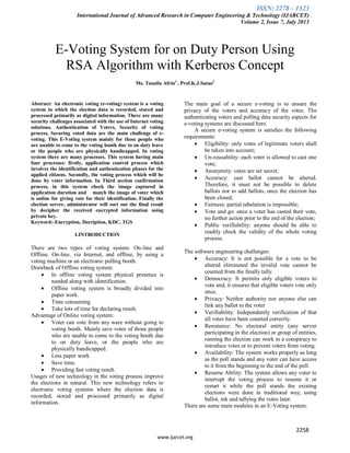ISSN: 2278 – 1323
International Journal of Advanced Research in Computer Engineering & Technology (IJARCET)
Volume 2, Issue 7, July 2013
2258
www.ijarcet.org
E-Voting System for on Duty Person Using
RSA Algorithm with Kerberos Concept
Ms. Tanzila Afrin1
, Prof.K.J.Satao2
Abstract: An electronic voting (e-voting) system is a voting
system in which the election data is recorded, stored and
processed primarily as digital information. There are many
security challenges associated with the use of Internet voting
solutions. Authentication of Voters, Security of voting
process, Securing voted data are the main challenge of e-
voting. This E-Voting system mainly for those people who
are unable to come to the voting booth due to on duty leave
or the people who are physically handicapped. In voting
system there are many processes. This system having main
four processes: firstly, application control process which
involves the identification and authentication phases for the
applied citizens. Secondly, the voting process which will be
done by voter information. In Third section confirmation
process, in this system check the image captured in
application duration and match the image of voter which
is online for giving vote for their identification. Finally the
election server, administrator will sort out the final result
by decipher the received encrypted information using
private key.
Keyword:-Encryption, Decription, KDC, TGS
I.INTRODUCTION
There are two types of voting system: On-line and
Offline. On-line, via Internet, and offline, by using a
voting machine or an electronic polling booth.
Drawback of Offline voting system:
 In offline voting system physical presence is
needed along with identification.
 Offline voting system is broadly divided into
paper work.
 Time consuming.
 Take lots of time for declaring result.
Advantage of Online voting system:
 Voter can vote from any ware without going to
voting booth. Mainly save votes of those people
who are unable to come to the voting booth due
to on duty leave, or the people who are
physically handicapped.
 Less paper work
 Save time.
 Providing fast voting result.
Usages of new technology in the voting process improve
the elections in natural. This new technology refers to
electronic voting systems where the election data is
recorded, stored and processed primarily as digital
information.
The main goal of a secure e-voting is to ensure the
privacy of the voters and accuracy of the votes. The
authenticating voters and polling data security aspects for
e-voting systems are discussed here.
A secure e-voting system is satisfies the following
requirements:
 Eligibility: only votes of legitimate voters shall
be taken into account;
 Un-reusability: each voter is allowed to cast one
vote;
 Anonymity: votes are set secret;
 Accuracy: cast ballot cannot be altered.
Therefore, it must not be possible to delete
ballots nor to add ballots, once the election has
been closed;
 Fairness: partial tabulation is impossible;
 Vote and go: once a voter has casted their vote,
no further action prior to the end of the election;
 Public verifiability: anyone should be able to
readily check the validity of the whole voting
process.
The software engineering challenges:
 Accuracy: It is not possible for a vote to be
altered eliminated the invalid vote cannot be
counted from the finally tally.
 Democracy: It permits only eligible voters to
vote and, it ensures that eligible voters vote only
once.
 Privacy: Neither authority nor anyone else can
link any ballot to the voter
 Verifiability: Independently verification of that
all votes have been counted correctly.
 Resistance: No electoral entity (any server
participating in the election) or group of entities,
running the election can work in a conspiracy to
introduce votes or to prevent voters from voting.
 Availability: The system works properly as long
as the poll stands and any voter can have access
to it from the beginning to the end of the poll.
 Resume Ability: The system allows any voter to
interrupt the voting process to resume it or
restart it while the poll stands the existing
elections were done in traditional way, using
ballot, ink and tallying the votes later.
There are some main modules in an E-Voting system:
 