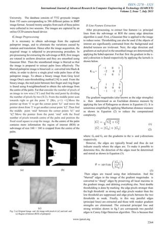 ISSN: 2278 – 1323
International Journal of Advanced Research in Computer Engineering & Technology (IJARCET)
Volume 2, Issue 7, July 2013
www.ijarcet.org
2264
University. The database consists of 7752 greyscale images
from 193 users corresponding to 386 different palms in BMP
image format. Around twenty samples from each of these palms
were collected in two sessions. The images are captured by an
online CCD-camera-based device.
C. Image Preprocessing
It is necessary to obtain sub-image from the captured
palmprint image, and to eliminate the variations caused by
rotation and translation. Hence after the image acquisition, the
acquired image is subjected to pre-processing procedure. In
pre-processing for extracting the sub-image or ROI, first images
are rotated in uniform direction and they are smoothed using
Gaussian filter. Then the smoothened image is blurred so that
the image is prepared to extract palm lines effectively. The
blurred palmprint image is binarized i.e. converted into black &
white, in order to derive a single pixel wide palm lines of the
palmprint image. To obtain a binary image from Gray level
image Otsu's auto-thresholding method [14] is used. From the
binary image, the mid point between fore finger and ring finger
is found using 8-neighbourhood to obtain the sub-image from
the centre of the palm. For that consider the number of pixels of
an image in row wise (‘X’) and find the mid point by dividing
the number of pixels by two (X/2). From the middle point scan
towards right to get the point ‘I’ [B(x, y+1) =1].Move the
pointer up from ‘I’ to get the corner point ‘k1’ and move the
pointer down from ’I’ to get another corner point ‘k2’.Then find
the middle point ‘mid’ between the corner points ‘k1’ and
‘k2’.Move the pointer from the point ‘mid’ with the fixed
number of pixels towards centre of the palm and position the
fixed sized square to crop the image. As the centre of the palm
contains more information the region of interest (ROI) or
sub-image of size 160 × 160 is cropped from the centre of the
palm.
(a) (b)
(c)
Fig. 2 (a) Original Image and (b) image with pixels k1,k2 and mid and
(c) Region of Interest (ROI) of palmprint
D.Line Feature Extraction
After pre-processing, to extract line features i.e. principal
lines from the sub-image or ROI the canny edge detection
algorithm is used .First, a Gaussian blur is applied to the image
to reduce noise. Thresholding can also be used if the objects of
interest are significantly contrasted from the background and
detailed textures are irrelevant. Next, the edge direction and
gradients at each pixel in the smoothed image are determined by
applying the Sobel-operator. For that first the gradient in the x-
and y-direction is found respectively by applying the kernels is
shown below.
−1 0 1
K Gx = −2 0 2
−1 0 1
1 2 1
K Gy = 0 0 0
− 1 −2 −1
The gradient magnitudes (also known as the edge strengths)
is then determined as an Euclidean distance measure by
applying the law of Pythagoras as shown in Equation (1). It is
sometimes simplified by applying Manhattan distance measure
as shown in Equation (2) to reduce the computational
complexity.
(1)
(2)
where: Gx and Gy are the gradients in the x- and y-directions
respectively.
However, the edges are typically broad and thus do not
indicate exactly where the edges are. To make it possible to
determine this, the direction of the edges must be determined
and stored as shown in Equation (3).
(3)
Then edges are traced using that information. And the
“blurred” edges in the image of the gradient magnitudes is
converted to “sharp” edges by preserving all local maxima in
the gradient image, and deleting everything else. Next double
thresholding is done by marking the edge pixels stronger than
the high threshold as strong and edge pixels weaker than the
low threshold are suppressed and edge pixels between the two
thresholds as weak. Finally, in this way parallel edges
(principal lines) are extracted and those with weaker gradient
strengths are eliminated. The extracted principal line and
strong wrinkles shown in fig.3 are corresponds two parallel
edges in Canny Edge Detection algorithm. This is because that
 