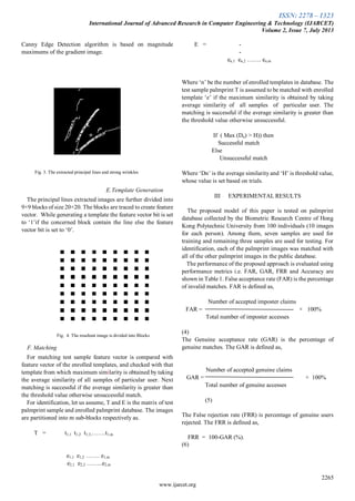 ISSN: 2278 – 1323
International Journal of Advanced Research in Computer Engineering & Technology (IJARCET)
Volume 2, Issue 7, July 2013
2265
www.ijarcet.org
Canny Edge Detection algorithm is based on magnitude
maximums of the gradient image.
Fig. 3. The extracted principal lines and strong wrinkles
E.Template Generation
The principal lines extracted images are further divided into
9×9 blocks of size 20×20. The blocks are traced to create feature
vector. While generating a template the feature vector bit is set
to ‘1’if the concerned block contain the line else the feature
vector bit is set to ‘0’.
Fig. 4. The resultant image is divided into Blocks
F. Matching
For matching test sample feature vector is compared with
feature vector of the enrolled templates, and checked with that
template from which maximum similarity is obtained by taking
the average similarity of all samples of particular user. Next
matching is successful if the average similarity is greater than
the threshold value otherwise unsuccessful match.
For identification, let us assume, T and E is the matrix of test
palmprint sample and enrolled palmprint database. The images
are partitioned into m sub-blocks respectively as.
T = t1,1 t1,2 t1,3,…….t1,m
e1,1 e1,2 ……. e1,m
e2,1 e2,2 ……..e2,m
E = -
-
en,1 en,2 ……. en,m
Where ‘n’ be the number of enrolled templates in database. The
test sample palmprint T is assumed to be matched with enrolled
template ‘e’ if the maximum similarity is obtained by taking
average similarity of all samples of particular user. The
matching is successful if the average similarity is greater than
the threshold value otherwise unsuccessful.
If ( Max (Dn) > H)) then
Successful match
Else
Unsuccessful match
Where ‘Dn’ is the average similarity and ‘H’ is threshold value,
whose value is set based on trials.
III EXPERIMENTAL RESULTS
The proposed model of this paper is tested on palmprint
database collected by the Biometric Research Centre of Hong
Kong Polytechnic University from 100 individuals (10 images
for each person). Among them, seven samples are used for
training and remaining three samples are used for testing. For
identification, each of the palmprint images was matched with
all of the other palmprint images in the public database.
The performance of the proposed approach is evaluated using
performance metrics i.e. FAR, GAR, FRR and Accuracy are
shown in Table 1. False acceptance rate (FAR) is the percentage
of invalid matches. FAR is defined as,
Number of accepted imposter claims
FAR = × 100%
Total number of imposter accesses
(4)
The Genuine acceptance rate (GAR) is the percentage of
genuine matches. The GAR is defined as,
Number of accepted genuine claims
GAR = × 100%
Total number of genuine accesses
(5)
The False rejection rate (FRR) is percentage of genuine users
rejected. The FRR is defined as,
FRR = 100-GAR (%).
(6)
 