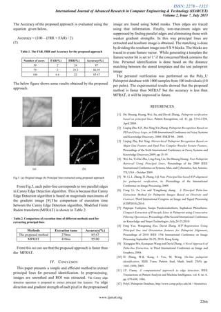 ISSN: 2278 – 1323
International Journal of Advanced Research in Computer Engineering & Technology (IJARCET)
Volume 2, Issue 7, July 2013
www.ijarcet.org
2266
The Accuracy of the proposed approach is evaluated using the
equation given below,
Accuracy = (100 – (FRR + FAR) / 2)
(7)
Table.1. The FAR, FRR and Accuracy for the proposed approach
Number of users FAR(%) FRR(%) Accuracy(%)
50 2 24 87
75 2 25.3 86.35
100 6.6 22 85.67
The below figure shows some results obtained by the proposed
approach.
(a) (b)
Fig.5. (a).Original image (b) Principal lines extracted using proposed approach
From Fig.5, each palm-line corresponds to two parallel edges
in Canny Edge Detection algorithm. This is because that Canny
Edge Detection algorithm is based on magnitude maximums of
the gradient image [9].The comparison of execution time
between the Canny Edge Detection algorithm, Modified Finite
Radon transform (MFRAT) is shown in Table 2.
Table.2. Comparison of execution time of different methods used for
extracting principal lines
Methods Execution tume Accuracy(%)
The proposed method 270ms 85.67
MFRAT 410ms 95.00
From this we can see that the proposed approach is faster than
the MFRAT.
IV. CONCLUSION
This paper presents a simple and efficient method to extract
principal lines for personal identification. In preprocessing,
images are smoothed and ROI was extracted. The Canny edge
detection operation is proposed to extract principal line features. The edge
direction and gradient strength of each pixel in the preprocessed
image are found using Sobel masks. Then edges are traced
using that information. Finally, non-maximum edges are
suppressed by finding parallel edges and eliminating those with
weaker gradient strengths. In this way principal lines are
extracted and resultant image is obtained. The matching is done
bydividing the resultant image into 9 X 9 blocks. The blocks are
traced to create feature vector. While generating a template the
feature vector bit is set to‘1’ if the concerned block contains the
line. Personal identification is done based on the distance
matching between the stored templates and the test palmprint
image
The personal verification was performed on the Poly_U
Palmprint database with 1000 samples from 100 individuals (10
per palm). The experimental results showed that the proposed
method is faster than MFRAT but the accuracy is less than
MFRAT, it will be improved in future.
REFERENCES
[1] De. Shuang. Huang, Wei. Jia, and David. Zhang,. Palmprint verification
based on principal lines, Pattern Recognition, vol. 41, pp. 1316-1328,
April 2008.
[2] Leqing Zhu, S.Z., Rui Xing,Yin Zhang. Palmprint Recognition Based on
PFI and Fuzzy Logic, in Fifth International Conference on Fuzzy Systems
and Knowledge Discovery, 2008. FSKD '08. . 2008.
[3] Leqing Zhu, Rui Xing. Hierarchical Palmprint Recognition Based on
Major Line Feature and Dual Tree Complex Wavelet Texture Feature,
Proceedings of the Sixth International Conference on Fuzzy Systems and
Knowledge Discovery,2009, pp.15-19.
[4] Wei Jia, Yi-Hai Zhu, Ling-Feng Liu, De-Shuang Huang. Fast Palmprint
Retrieval Using Principal Lines, Proceedings of the 2009 IEEE
International Conference on Systems, Man, and Cybernetics, San Antonio,
TX, USA - October 2009.
[5] W. Li, L. Zhang, D. Zhang, J.Q. Yan. Principal line based ICP alignment
for palmprint verification, in: Proceedings of the International
Conference on Image Processing, 2009.
[6] Cong Li, Fu Liu and Yongzhong zhang. A Principal Palm-line
Extraction Method for Palmprint Images Based on Diversity and
Contrast, Third International Congress on Image and Signal Processing
(CISP2010),2010.
[7] Patprapa Tunkpien, Sasipa Panduwadeethorn, Suphakant Phimoltares.
Compact Extraction of Principle Lines in Palmprint using Consecutive
Filtering Operations, Proceedings of the Second International Conference
on Knowledge and Smart Technologies ,July,24-25,2010.
[8] Feng Yue, Wangmeng Zuo, David Zhang. ICP Registration Using
Principal line and Orientation features for Palmprint Alignment,
Proceedings of 2010 IEEE 17th International Conference on Image
Processing September 26-29, 2010, Hong Kong.
[9] Xiangqian Wu, Kuanquan Wang and David Zhang. A Novel Approach of
Palm-line Extraction, in Third International Conference on Image and
Graphics, 2004.
[10] D. Zhang, W.K. Kong, J. You, M. Wong. On-line palmprint
identification, IEEE Trans. Pattern Anal. Mach. Intell. 25(9): pp.
1041-1050, 2003.
[11] J.F. Canny. A computational approach to edge detection, IEEE
Transactions on Pattern Analysis and Machine Intelligence, vol. 8, no. 6,
pp. 679-698, 1986.
[12] PolyU Palmprint Database, http://www.comp.polyu.edu.hk /~biometrics.
 