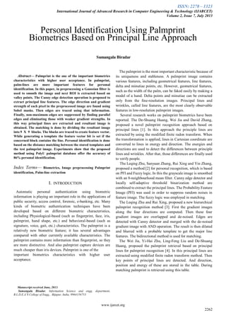ISSN: 2278 – 1323
International Journal of Advanced Research in Computer Engineering & Technology (IJARCET)
Volume 2, Issue 7, July 2013
www.ijarcet.org
2262

Abstract— Palmprint is the one of the important biometrics
characteristics with higher user acceptance. In palmprint,
palm-lines are more important features for personal
identification. In this paper, in preprocessing a Gaussian filter is
used to smooth the image and next ROI is extracted based on
valley points. The Canny edge detection operation is proposed to
extract principal line features. The edge direction and gradient
strength of each pixel in the preprocessed image are found using
Sobel masks. Then edges are traced using that information.
Finally, non-maximum edges are suppressed by finding parallel
edges and eliminating those with weaker gradient strengths. In
this way principal lines are extracted and resultant image is
obtained. The matching is done by dividing the resultant image
into 9 X 9 blocks. The blocks are traced to create feature vector.
While generating a template the feature vector bit is set if the
concerned block contains the line. Personal identification is done
based on the distance matching between the stored templates and
the test palmprint image. Experiments show that the proposed
method using PolyU palmprint database offer the accuracy of
86% personal identification.
Index Terms— Biometrics, Image preprocessing Palmprint
identification, Palm-line extraction
I. INTRODUCTION
Automatic personal authentication using biometric
information is playing an important role in the applications of
public security, access control, forensic, e-banking, etc. Many
kinds of biometric authentication techniques have been
developed based on different biometric characteristics,
including Physiological-based (such as fingerprint, face, iris,
palmprint, hand shape, etc.) and behavioral-based (such as
signature, voice, gait, etc.) characteristics. The palmprint is a
relatively new biometric feature; it has several advantages
compared with other currently available characteristics. The
palmprint contains more information than fingerprint, so they
are more distinctive. And also palmprint capture devices are
much cheaper than iris devices. Palmprint is one of the
important biometrics characteristics with higher user
acceptance.
Manuscript received June, 2013.
Sumangala Biradar, Information Science and engg, department,
B.L.D.E.A’S College of Engg,, Bijapur, India, 9964156753
The palmprint is the most important characteristic because of
its uniqueness and stableness. A palmprint image contains
various features, including geometrical features, line features,
delta and minutiae points, etc. However, geometrical features,
such as the width of the palm, can be faked easily by making a
model of a hand. Delta points and minutiae can be extracted
only from the fine-resolution images. Principal lines and
wrinkles, called line features, are the most clearly observable
features in low-resolution palmprint images.
Several research works on palmprint biometrics have been
reported. The De-Shuang Huang, Wei Jia and David Zhang,
proposed a novel palmprint recognition approach based on
principal lines [1]. In this approach the principle lines are
extracted by using the modified finite radon transform. When
the transformation is applied, lines in Cartesian coordinate are
converted to lines in energy and direction. The energies and
directions are used to detect the differences between principle
lines and wrinkles. After that, those differences are finally used
to verify people.
The Leqing Zhu, Sanyuan Zhang, Rui Xing and Yin Zhang,
proposed a method [2] for personal recognition, which is based
on PFI and Fuzzy logic. In this the grayscale image is smoothed
with an 8-neighbourhood mean filter. Canny edge detector and
locally self-adaptive threshold binarization method are
combined to extract the principal lines. The Probability Feature
Image (PFI) was used in order to suppress random noises in
feature image. The fuzzy logic was employed in matching.
The Leqing Zhu and Rui Xing, proposed a new hierarchical
palmprint recognition method [3]. First the gradient images
along the four directions are computed. Then these four
gradient images are overlapped and de-noised. Edges are
detected with Canny detector and merged with the de-noised
gradient image with AND operation. The result is then dilated
and blurred with a probable template to get the major line
features. The bidirectional method is used for matching.
The Wei Jia, Yi-Hai Zhu, Ling-Feng Liu and De-Shuang
Huang, proposed the palmprint retrieval based on principal
lines for palmprint recognition [4]. In this principal lines are
extracted using modified finite radon transform method. Then
key points of principal lines are detected. And direction,
position and energy of these are stored in the table. During
matching palmprint is retrieved using this table.
Personal Identification Using Palmprint
Biometrics Based on Principal Line Approach
Sumangala Biradar
 