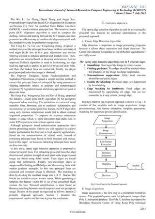 ISSN: 2278 – 1323
International Journal of Advanced Research in Computer Engineering & Technology (IJARCET)
Volume 2, Issue 7, July 2013
2263
www.ijarcet.org
The Wei Li, Lei Zhang, David Zhang and Jingqi Yan,
proposed the principal line based ICP Alignment for Palmprint
Verification [5]. First the modified finite Radon transform
(MFRAT) is used to extract principal line. The iterative closest
point (ICP) alignment algorithm is used to compute the
shifting, rotation and scaling between the ROI images, and then
presented an efficient way to combine the alignment result with
the competitive code for palmprint recognition.
The Cong Li, Fu Liu and Yongzhong zhang, proposed a
method to extract the principal lines based on their cartelistic of
roof edges [6].In this at first gray adjustment and median
filtering are used to enhance contrast and weaken noise. Then,
palm-lines are detected based on diversity and contrast. And an
improved Hilditch algorithm is used to do thinning, an edge
tracking approach is applied to get rid of twigs and short lines,
and then, the broken lines are connected. Finally, the single
pixel principal palm-line image is obtained.
The Patprapa Tunkpien, Sasipa Panduwadeethorn and
Suphakant Phimoltares, proposed a simple and fast method to
extract the principle lines of palmprint by using consecutive
filtering operations related to gradient and morphological
operators [7]. A gradient masks and closing operator are used to
detect the lines.
The Feng Yue, Wangmeng Zuo and David Zhang, proposed
the iterative closest point (ICP) algorithm [8] for palmprint
alignment before matching. The palm-lines are extracted using
steerable filter. However, due to nonlinear deformation and
inconsistency of extracted palm line feature, the ICP algorithm
using only position information would fail to obtain optimal
alignment parameters. To improve its accuracy orientation
feature is used, which is more consistent than palm line, to
make ICP registration more robust against noise.
Although palmprint based authentication approaches have
shown promising results. Efforts are still required to achieve
higher performance for their use in high security applications.
Based on the summarization of related work, instead of
extracting principal lines based on both direction and energy,
here in this paper we focus on extracting principal lines based
on direction only.
In this work, canny edge detection operation is proposed to
extract principal lines. For extracting principal lines the edge
direction and gradient strength of each pixel in the preprocessed
image are found using Sobel masks. Then edges are traced
using that information. Finally, non-maximum edges ar
suppressed by finding parallel edges and eliminating those with
weaker gradient strengths. In this way principal lines are
extracted and resultant image is obtained.. The matching is
done by dividing the resultant image into 9 X 9 blocks. The
blocks are traced to create feature vector. While generating a
template the feature vector bit is set if the concerned block
contain the line. Personal identification is done based on
distance matching between stored templates and test palmprint
image.The rest of this paper is organized as follows: Section 2
presents proposed approach; Section 3 presents the
experimental results and Section 4 gives the conclusion.
II.PROPOSED APPROACH
The canny edge detection algorithm is used for extracting the
principal line features for personal identification in the
proposed approach.
A. Canny Edge Detection Algorithm
Edge detection is important in image processing programs
because it allows object separation and shape detection. The
Cannyedge detector is regarded as one of the best edge detectors
currently in use.
The canny edge detection algorithm runs in 5 separate steps:
1. Smoothing: Blurring of the image to remove noise.
2. Finding gradients: The edges should be marked where
the gradients of the image has large magnitudes.
3. Non-maximum suppression: Only local maxima
should be marked as edges.
4. Double thresholding: Potential edges are determined
by thresholding.
5. Edge tracking by hysteresis: Final edges are
determined by suppressing all edges that are not
connected to a very certain (strong) edge.
The flow chart for the proposed approach is shown in Fig 1. It
consists of five modules such as image acquisition, image
pre-processing, line feature extraction, template generation,
matching for legitimate person identification.
Fig.1 Flow Chart for the Proposed Approach
B. Image Acquisition
Image acquisition is the first step in a palmprint biometrics
system. The proposed system uses the palmprint images from
Poly_U palmprint database. The Poly_U database is prepared by
Biometric Research Centre of Hong Kong Poly technique
Image
Preprocessing
Image
Acquisition
Databas
e
Decision
Line feature
Extraction
Template
Generation
Matching
 