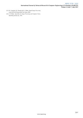 ISSN: 2278 – 1323
International Journal of Advanced Research in Computer Engineering & Technology (IJARCET)
Volume 2, Issue 7, July 2013
2267
www.ijarcet.org
[13] R.C. Gonzalez, R.E. Woods and S.L. Eddins. Digital Image Processing
using MATLAB, Prentice-Hall, New Jersey, 2002.
[14] J. R. Parker. Algorithms for Image Processing and Computer Vision,
John Wiley & Sons, Inc., 1997.
 