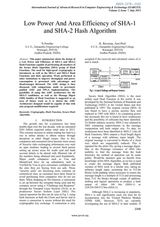 ISSN: 2278 – 1323
International Journal of Advanced Research in Computer Engineering & Technology (IJARCET)
Volume 2, Issue 7, July 2013
2268
www.ijarcet.org
Low Power And Area Efficiency of SHA-1
and SHA-2 Hash Algorithm
N.Swetha
E.C.E., Ganapathy Engineering College.
Warangal, JNTUH,
Andhra Pradesh, INDIA
K. Raveena, Asst.Prof.
E.C.E., Ganapathy Engineering College.
Warangal, JNTUH,
Andhra Pradesh, INDIA
Abstract—This paper summarizes about the design of
a Low Power and Efficiency of SHA-1 and SHA-2
Hash Functions capable of performing all members of
the Secure Hash Algorithm (SHA) group of Hash
Functions. The need for high-speed cryptography is
introduced, as well as the SHA-1 and SHA-2 Hash
Functions and their operation. Work performed at
other institutions to improve throughput and power
consumption is presented with advantages and
disadvantages discussed. The ASIC design is then
discussed, with comparisons made to previously
publish ASIC and FPGA implementations. The
possibility of using this ASIC architecture for the
SHA-3 candidates, as well as the Message Digest
(MD) families of Hash Functions is suggested as an
area of future work as it is shown the ASIC
Architecture designed would be capable of this with
only program modifications required.
Keywords- Cryptography, Hash Function, Secure Hash
Algorithm.
I. INTRODUCTION
The growth rate for e-commerce has been
double-digit over the last decade, with an estimated
$301 billion expected online retail sales in 2012.
This extreme increase in online trading has lead to a
rise in online attacks to obtain money through
deception or other illegal means. Due to this,
companies and consumers have become more aware
of Security risks exchanging information over such
an open medium, leading to several third parties
setting up secure areas for credit card and bank
account details to be shared with Minimal risk of
the numbers being obtained and used fraudulently.
Major credit companies such as Visa and
MasterCard have set up subsidiaries such as
Verified by Visa to give consumers confidence that
the sites they are buying from are safe. These
“security seals” are becoming more common on
commercial sites, as customers have been found to
avoid purchasing from companies who do not use
them. When shopping on The Internet, a connection
is set up between the computer being used and the
company server using a “Challenge and Response”
through the Transport Layer Security (TLS), or its
predecessor Secure Sockets Layer (SSL). The
typical operation for this can be seen in Fig 1, using
hash functions at both the Client and Server end to
ensure a connection is secure without the need for
cryptographic key exchange. A connection is only
accepted if the received and calculated values of cr
and sr match.
Secure Hash Algorithm (SHA) is the most
widely used Hash Function in the world. It was
developed by the National Institute of Standards and
Technology (NIST) in the United States and first
published in 1993. The original version (SHA- 0)
was found to have a serious security flaw and
replaced in 1995 with SHA-1.As computing power
has increased, this too is found to have weaknesses
and the possibility of collisions has been identified.
To further enhance security, SHA-2 was released in
2001 containing improvements in the message
computation and hash output size. To date, no
weaknesses have been identified in SHA-2. Like all
Hash Functions, SHA outputs a fixed length digest
of a message with arbitrary input length. The
original message is converted to blocks of a fixed
size, which are sequentially reduced. This is
repeated for the entire file, giving a message digest.
Due to the Preimage resistance of SHA (the
inability to find the message from the hash
function), the method of operation can be made
public. Would-be attackers gain no benefit from
knowledge of the SHA Algorithm, as no key is used
to create the message digest. Both published
variants of SHA work in a similar way, taking an
arbitrary length input, sectioning this to 512-bit
blocks (with padding where necessary to ensure the
message length is a multiple of 512) and processing
these 512- bit blocks through rounds of addition,
shifting and logical operations to produce a hash
output of either 160 bits (SHA-1) or
224/256/384/512 bits (SHA-2).
Although SHA-2 is increasing in popularity,
SHA-1 is still significantly used, not least for its
incorporation into the Trusted Platform Module
(TPM) ASIC. However, TCG are currently
investigating the use of SHA-2 in later module. If
 