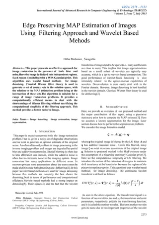 ISSN: 2278 – 1323
International Journal of Advanced Research in Computer Engineering & Technology (IJARCET)
Volume 2, Issue 7, July 2013
2273
www.ijarcet.org

Abstract— This paper presents an effective approach for
image restoration in the presence of both blur and
noise.Here the image is divided into independent regions.
Each region is modelled with a WSS Gaussian prior. This
algorithm uses wavelet based methods for image
denoising. Classical Wiener filter theory is used to
generate a set of convex sets in the solution space, with
the solution to the MAP estimation problem lying at the
intersection of these sets.The algorithm is suitable for a
range of image restoration problems. It provides a
computationally efficient means to deal with the
shortcomings of Wiener filtering without sacrificing the
computational simplicity of the filtering approach. This
method provides a better restored image.
Index Terms— Image denoising, image restoration, image
segmentation.
I. INTRODUCTION
This paper is mainly concerned with the image restoration
problem.That is, given a noisy set of degraded observations
and we wish to generate an optimal estimate of the original
scene. An often addressed problem in image processing is the
inverse imaging problem and images are degraded by spatial
blur and additive random noise. Spatial blurring is often due
to lens abberation and motion, while the additive noise is
often due to electronic noise in the imaging system. Image
restoration has many applications in different areas. In
recovery process some assumptions about the source must be
made and it include both denoising and deblurring[1].In this
paper wavelet based methods are used for image denoising
because this methods are currently the best choice for
denoising, both in terms of performance and computational
efficiency.Wavelet based methods had a strong impact on
denoising[5]. Their success is due the fact that the wavelet
Manuscript received July, 2013.
Hitha Mohanan, Computer Science And Engineering, Calicut
University/ KMCT College Of Engineering, Calicut, ,India.,
Swagatha, Computer Science And Engineering, Calicut University/
KMCT College Of Engineering, Calicut, India,
transforms of images tend to be sparse (i.e., manycoefficients
are close to zero). This implies that image approximations
based on a small subset of wavelets are typically very
accurate, which is a key to wavelet-based compression. The
good performance of wavelet-based denoising is also
intimately related to the approximation capabilities of
wavelets. Deconvolution is most easily dealt with in the
Fourier domain. However, image denoising is best handled
in the wavelet domain. Classical Wiener filter theory is used
for deblurring[2].
II. METHOD OVERVIEW
Here, we provide an overview of our proposed method and
the major contribution of this paper, using a piecewise
stationary prior how to compute the MAP estimate[1]. Here
we assumes a known segmentation for the image. Later
section discuss how to perform the segmentation problem.
We consider the image formation model
where g the original image is blurred by the LSI filter A and
η has additive Gaussian noise . Given this blurred, noisy
image ζ we wish to recover an estimate of the original image
g. Solution to proposed method is the MAP estimate under
the assumption of a piecewise stationary Gaussian prior[3].
Here we the computational simplicity of LSI filtering. We
introduce the notion of the extension of a region to maintain
shift invariance at the boundaries between the regions of the
piecewise stationaryprior. This algorithm uses wavelet based
methods for image denoising. The continuous wavelet
transform is defined as follows
As seen in the above equation , the transformed signal is a
function of two variables, tau and s , the translation and scale
parameters, respectively. psi(t) is the transforming function,
and it is called the mother wavelet . The term mother wavelet
gets its name due to two important properties of the wavelet
Edge Preserving MAP Estimation of Images
Using Filtering Approach and Wavelet Based
Mehods
Hitha Mohanan , Swagatha
 