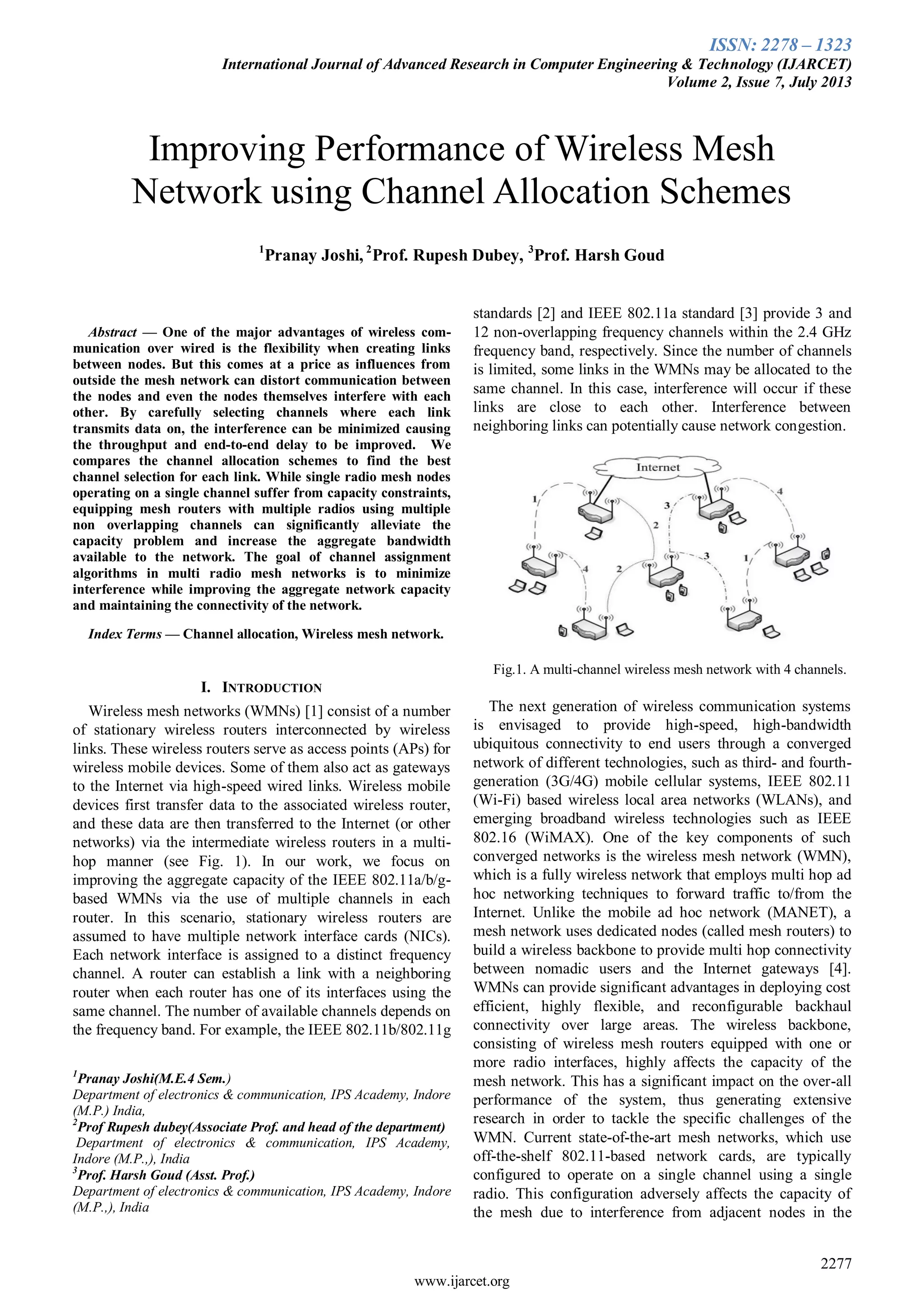 ISSN: 2278 – 1323
International Journal of Advanced Research in Computer Engineering & Technology (IJARCET)
Volume 2, Issue 7, July 2013
2277
www.ijarcet.org

Abstract — One of the major advantages of wireless com-
munication over wired is the flexibility when creating links
between nodes. But this comes at a price as influences from
outside the mesh network can distort communication between
the nodes and even the nodes themselves interfere with each
other. By carefully selecting channels where each link
transmits data on, the interference can be minimized causing
the throughput and end-to-end delay to be improved. We
compares the channel allocation schemes to find the best
channel selection for each link. While single radio mesh nodes
operating on a single channel suffer from capacity constraints,
equipping mesh routers with multiple radios using multiple
non overlapping channels can significantly alleviate the
capacity problem and increase the aggregate bandwidth
available to the network. The goal of channel assignment
algorithms in multi radio mesh networks is to minimize
interference while improving the aggregate network capacity
and maintaining the connectivity of the network.
Index Terms — Channel allocation, Wireless mesh network.
I. INTRODUCTION
Wireless mesh networks (WMNs) [1] consist of a number
of stationary wireless routers interconnected by wireless
links. These wireless routers serve as access points (APs) for
wireless mobile devices. Some of them also act as gateways
to the Internet via high-speed wired links. Wireless mobile
devices first transfer data to the associated wireless router,
and these data are then transferred to the Internet (or other
networks) via the intermediate wireless routers in a multi-
hop manner (see Fig. 1). In our work, we focus on
improving the aggregate capacity of the IEEE 802.11a/b/g-
based WMNs via the use of multiple channels in each
router. In this scenario, stationary wireless routers are
assumed to have multiple network interface cards (NICs).
Each network interface is assigned to a distinct frequency
channel. A router can establish a link with a neighboring
router when each router has one of its interfaces using the
same channel. The number of available channels depends on
the frequency band. For example, the IEEE 802.11b/802.11g
1
Pranay Joshi(M.E.4 Sem.)
Department of electronics & communication, IPS Academy, Indore
(M.P.) India,
2
Prof Rupesh dubey(Associate Prof. and head of the department)
Department of electronics & communication, IPS Academy,
Indore (M.P.,), India
3
Prof. Harsh Goud (Asst. Prof.)
Department of electronics & communication, IPS Academy, Indore
(M.P.,), India
standards [2] and IEEE 802.11a standard [3] provide 3 and
12 non-overlapping frequency channels within the 2.4 GHz
frequency band, respectively. Since the number of channels
is limited, some links in the WMNs may be allocated to the
same channel. In this case, interference will occur if these
links are close to each other. Interference between
neighboring links can potentially cause network congestion.
Fig.1. A multi-channel wireless mesh network with 4 channels.
The next generation of wireless communication systems
is envisaged to provide high-speed, high-bandwidth
ubiquitous connectivity to end users through a converged
network of different technologies, such as third- and fourth-
generation (3G/4G) mobile cellular systems, IEEE 802.11
(Wi-Fi) based wireless local area networks (WLANs), and
emerging broadband wireless technologies such as IEEE
802.16 (WiMAX). One of the key components of such
converged networks is the wireless mesh network (WMN),
which is a fully wireless network that employs multi hop ad
hoc networking techniques to forward traffic to/from the
Internet. Unlike the mobile ad hoc network (MANET), a
mesh network uses dedicated nodes (called mesh routers) to
build a wireless backbone to provide multi hop connectivity
between nomadic users and the Internet gateways [4].
WMNs can provide significant advantages in deploying cost
efficient, highly flexible, and reconfigurable backhaul
connectivity over large areas. The wireless backbone,
consisting of wireless mesh routers equipped with one or
more radio interfaces, highly affects the capacity of the
mesh network. This has a significant impact on the over-all
performance of the system, thus generating extensive
research in order to tackle the specific challenges of the
WMN. Current state-of-the-art mesh networks, which use
off-the-shelf 802.11-based network cards, are typically
configured to operate on a single channel using a single
radio. This configuration adversely affects the capacity of
the mesh due to interference from adjacent nodes in the
Improving Performance of Wireless Mesh
Network using Channel Allocation Schemes
1
Pranay Joshi, 2
Prof. Rupesh Dubey, 3
Prof. Harsh Goud
 