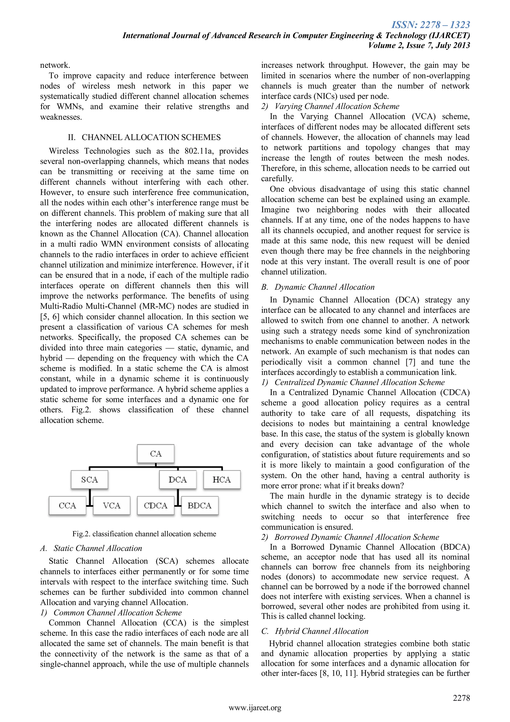 ISSN: 2278 – 1323
International Journal of Advanced Research in Computer Engineering & Technology (IJARCET)
Volume 2, Issue 7, July 2013
2278
www.ijarcet.org
network.
To improve capacity and reduce interference between
nodes of wireless mesh network in this paper we
systematically studied different channel allocation schemes
for WMNs, and examine their relative strengths and
weaknesses.
II. CHANNEL ALLOCATION SCHEMES
Wireless Technologies such as the 802.11a, provides
several non-overlapping channels, which means that nodes
can be transmitting or receiving at the same time on
different channels without interfering with each other.
However, to ensure such interference free communication,
all the nodes within each other’s interference range must be
on different channels. This problem of making sure that all
the interfering nodes are allocated different channels is
known as the Channel Allocation (CA). Channel allocation
in a multi radio WMN environment consists of allocating
channels to the radio interfaces in order to achieve efficient
channel utilization and minimize interference. However, if it
can be ensured that in a node, if each of the multiple radio
interfaces operate on different channels then this will
improve the networks performance. The benefits of using
Multi-Radio Multi-Channel (MR-MC) nodes are studied in
[5, 6] which consider channel allocation. In this section we
present a classification of various CA schemes for mesh
networks. Specifically, the proposed CA schemes can be
divided into three main categories — static, dynamic, and
hybrid — depending on the frequency with which the CA
scheme is modified. In a static scheme the CA is almost
constant, while in a dynamic scheme it is continuously
updated to improve performance. A hybrid scheme applies a
static scheme for some interfaces and a dynamic one for
others. Fig.2. shows classification of these channel
allocation scheme.
Fig.2. classification channel allocation scheme
A. Static Channel Allocation
Static Channel Allocation (SCA) schemes allocate
channels to interfaces either permanently or for some time
intervals with respect to the interface switching time. Such
schemes can be further subdivided into common channel
Allocation and varying channel Allocation.
1) Common Channel Allocation Scheme
Common Channel Allocation (CCA) is the simplest
scheme. In this case the radio interfaces of each node are all
allocated the same set of channels. The main benefit is that
the connectivity of the network is the same as that of a
single-channel approach, while the use of multiple channels
increases network throughput. However, the gain may be
limited in scenarios where the number of non-overlapping
channels is much greater than the number of network
interface cards (NICs) used per node.
2) Varying Channel Allocation Scheme
In the Varying Channel Allocation (VCA) scheme,
interfaces of different nodes may be allocated different sets
of channels. However, the allocation of channels may lead
to network partitions and topology changes that may
increase the length of routes between the mesh nodes.
Therefore, in this scheme, allocation needs to be carried out
carefully.
One obvious disadvantage of using this static channel
allocation scheme can best be explained using an example.
Imagine two neighboring nodes with their allocated
channels. If at any time, one of the nodes happens to have
all its channels occupied, and another request for service is
made at this same node, this new request will be denied
even though there may be free channels in the neighboring
node at this very instant. The overall result is one of poor
channel utilization.
B. Dynamic Channel Allocation
In Dynamic Channel Allocation (DCA) strategy any
interface can be allocated to any channel and interfaces are
allowed to switch from one channel to another. A network
using such a strategy needs some kind of synchronization
mechanisms to enable communication between nodes in the
network. An example of such mechanism is that nodes can
periodically visit a common channel [7] and tune the
interfaces accordingly to establish a communication link.
1) Centralized Dynamic Channel Allocation Scheme
In a Centralized Dynamic Channel Allocation (CDCA)
scheme a good allocation policy requires as a central
authority to take care of all requests, dispatching its
decisions to nodes but maintaining a central knowledge
base. In this case, the status of the system is globally known
and every decision can take advantage of the whole
configuration, of statistics about future requirements and so
it is more likely to maintain a good configuration of the
system. On the other hand, having a central authority is
more error prone: what if it breaks down?
The main hurdle in the dynamic strategy is to decide
which channel to switch the interface and also when to
switching needs to occur so that interference free
communication is ensured.
2) Borrowed Dynamic Channel Allocation Scheme
In a Borrowed Dynamic Channel Allocation (BDCA)
scheme, an acceptor node that has used all its nominal
channels can borrow free channels from its neighboring
nodes (donors) to accommodate new service request. A
channel can be borrowed by a node if the borrowed channel
does not interfere with existing services. When a channel is
borrowed, several other nodes are prohibited from using it.
This is called channel locking.
C. Hybrid Channel Allocation
Hybrid channel allocation strategies combine both static
and dynamic allocation properties by applying a static
allocation for some interfaces and a dynamic allocation for
other inter-faces [8, 10, 11]. Hybrid strategies can be further
 