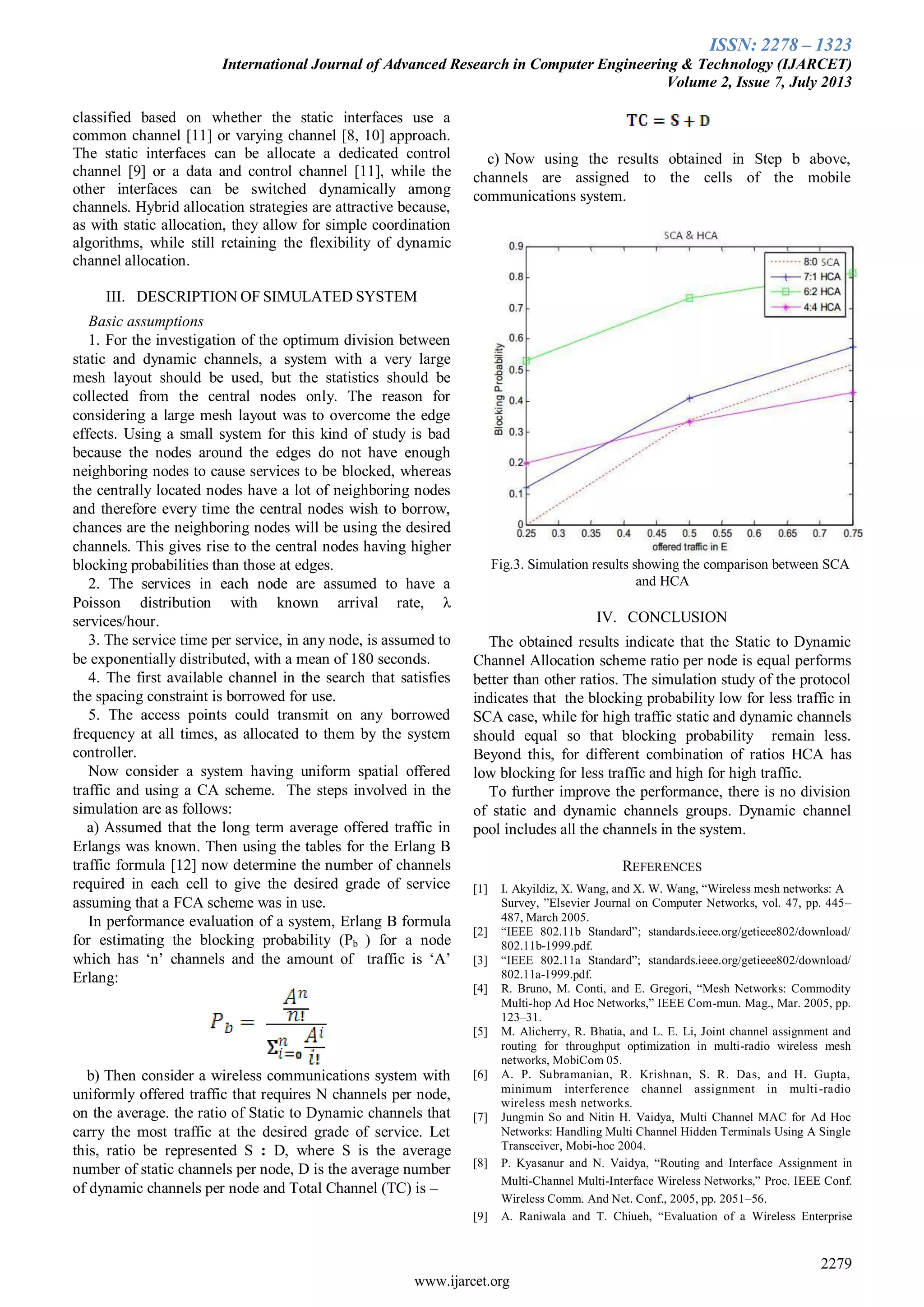 ISSN: 2278 – 1323
International Journal of Advanced Research in Computer Engineering & Technology (IJARCET)
Volume 2, Issue 7, July 2013
2279
www.ijarcet.org
classified based on whether the static interfaces use a
common channel [11] or varying channel [8, 10] approach.
The static interfaces can be allocate a dedicated control
channel [9] or a data and control channel [11], while the
other interfaces can be switched dynamically among
channels. Hybrid allocation strategies are attractive because,
as with static allocation, they allow for simple coordination
algorithms, while still retaining the flexibility of dynamic
channel allocation.
III. DESCRIPTION OF SIMULATED SYSTEM
Basic assumptions
1. For the investigation of the optimum division between
static and dynamic channels, a system with a very large
mesh layout should be used, but the statistics should be
collected from the central nodes only. The reason for
considering a large mesh layout was to overcome the edge
effects. Using a small system for this kind of study is bad
because the nodes around the edges do not have enough
neighboring nodes to cause services to be blocked, whereas
the centrally located nodes have a lot of neighboring nodes
and therefore every time the central nodes wish to borrow,
chances are the neighboring nodes will be using the desired
channels. This gives rise to the central nodes having higher
blocking probabilities than those at edges.
2. The services in each node are assumed to have a
Poisson distribution with known arrival rate, λ
services/hour.
3. The service time per service, in any node, is assumed to
be exponentially distributed, with a mean of 180 seconds.
4. The first available channel in the search that satisfies
the spacing constraint is borrowed for use.
5. The access points could transmit on any borrowed
frequency at all times, as allocated to them by the system
controller.
Now consider a system having uniform spatial offered
traffic and using a CA scheme. The steps involved in the
simulation are as follows:
a) Assumed that the long term average offered traffic in
Erlangs was known. Then using the tables for the Erlang B
traffic formula [12] now determine the number of channels
required in each cell to give the desired grade of service
assuming that a FCA scheme was in use.
In performance evaluation of a system, Erlang B formula
for estimating the blocking probability (Pb ) for a node
which has ‘n’ channels and the amount of traffic is ‘A’
Erlang:
b) Then consider a wireless communications system with
uniformly offered traffic that requires N channels per node,
on the average. the ratio of Static to Dynamic channels that
carry the most traffic at the desired grade of service. Let
this, ratio be represented S : D, where S is the average
number of static channels per node, D is the average number
of dynamic channels per node and Total Channel (TC) is –
c) Now using the results obtained in Step b above,
channels are assigned to the cells of the mobile
communications system.
Fig.3. Simulation results showing the comparison between SCA
and HCA
IV. CONCLUSION
The obtained results indicate that the Static to Dynamic
Channel Allocation scheme ratio per node is equal performs
better than other ratios. The simulation study of the protocol
indicates that the blocking probability low for less traffic in
SCA case, while for high traffic static and dynamic channels
should equal so that blocking probability remain less.
Beyond this, for different combination of ratios HCA has
low blocking for less traffic and high for high traffic.
To further improve the performance, there is no division
of static and dynamic channels groups. Dynamic channel
pool includes all the channels in the system.
REFERENCES
[1] I. Akyildiz, X. Wang, and X. W. Wang, “Wireless mesh networks: A
Survey, ”Elsevier Journal on Computer Networks, vol. 47, pp. 445–
487, March 2005.
[2] “IEEE 802.11b Standard”; standards.ieee.org/getieee802/download/
802.11b-1999.pdf.
[3] “IEEE 802.11a Standard”; standards.ieee.org/getieee802/download/
802.11a-1999.pdf.
[4] R. Bruno, M. Conti, and E. Gregori, “Mesh Networks: Commodity
Multi-hop Ad Hoc Networks,” IEEE Com-mun. Mag., Mar. 2005, pp.
123–31.
[5] M. Alicherry, R. Bhatia, and L. E. Li, Joint channel assignment and
routing for throughput optimization in multi-radio wireless mesh
networks, MobiCom 05.
[6] A. P. Subramanian, R. Krishnan, S. R. Das, and H. Gupta,
minimum interference channel assignment in multi-radio
wireless mesh networks.
[7] Jungmin So and Nitin H. Vaidya, Multi Channel MAC for Ad Hoc
Networks: Handling Multi Channel Hidden Terminals Using A Single
Transceiver, Mobi-hoc 2004.
[8] P. Kyasanur and N. Vaidya, “Routing and Interface Assignment in
Multi-Channel Multi-Interface Wireless Networks,” Proc. IEEE Conf.
Wireless Comm. And Net. Conf., 2005, pp. 2051–56.
[9] A. Raniwala and T. Chiueh, “Evaluation of a Wireless Enterprise
 