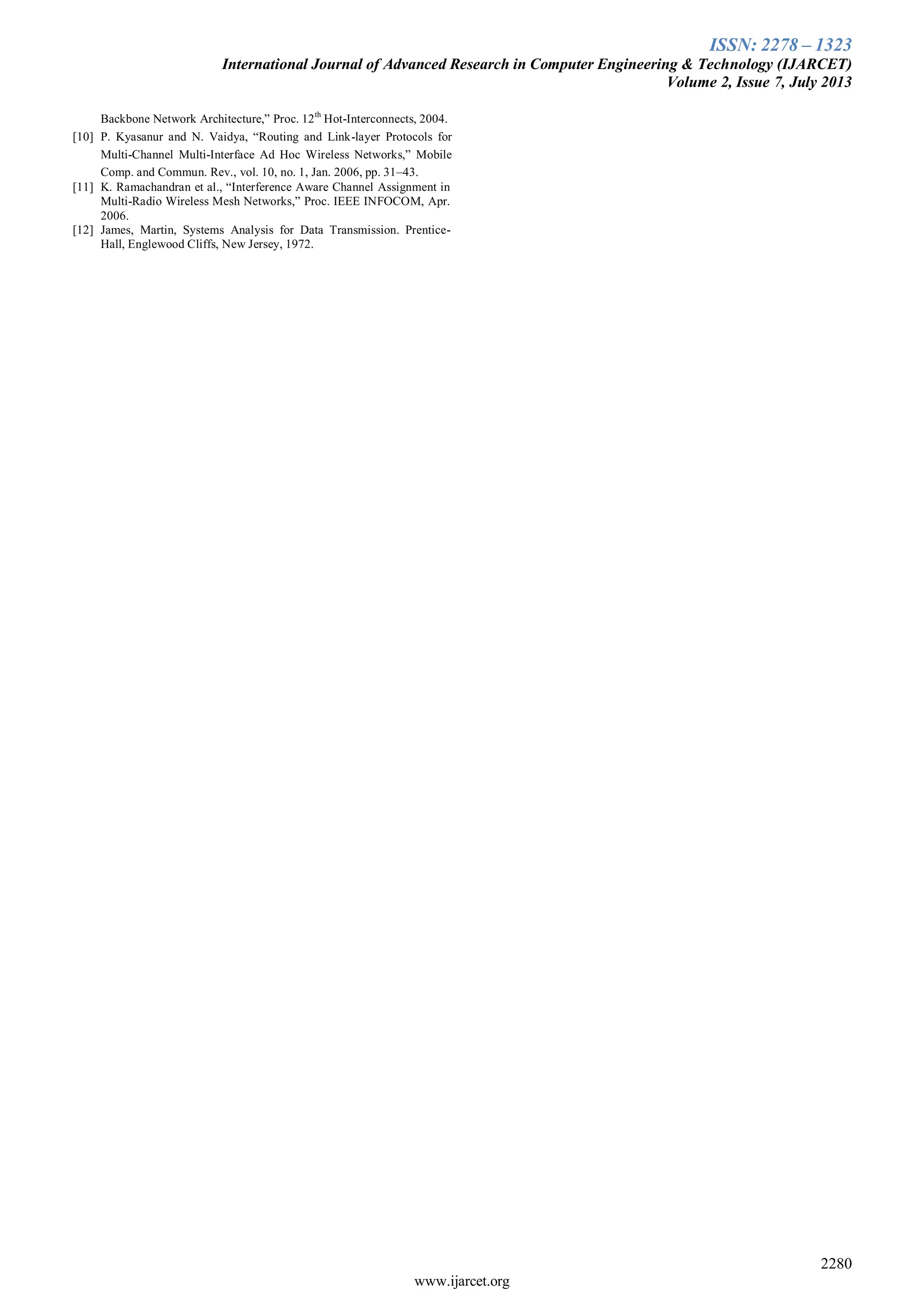 ISSN: 2278 – 1323
International Journal of Advanced Research in Computer Engineering & Technology (IJARCET)
Volume 2, Issue 7, July 2013
2280
www.ijarcet.org
Backbone Network Architecture,” Proc. 12th
Hot-Interconnects, 2004.
[10] P. Kyasanur and N. Vaidya, “Routing and Link-layer Protocols for
Multi-Channel Multi-Interface Ad Hoc Wireless Networks,” Mobile
Comp. and Commun. Rev., vol. 10, no. 1, Jan. 2006, pp. 31–43.
[11] K. Ramachandran et al., “Interference Aware Channel Assignment in
Multi-Radio Wireless Mesh Networks,” Proc. IEEE INFOCOM, Apr.
2006.
[12] James, Martin, Systems Analysis for Data Transmission. Prentice-
Hall, Englewood Cliffs, New Jersey, 1972.
 