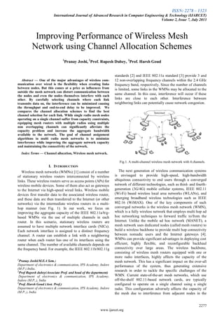 ISSN: 2278 – 1323
International Journal of Advanced Research in Computer Engineering & Technology (IJARCET)
Volume 2, Issue 7, July 2013
2277
www.ijarcet.org

Abstract — One of the major advantages of wireless com-
munication over wired is the flexibility when creating links
between nodes. But this comes at a price as influences from
outside the mesh network can distort communication between
the nodes and even the nodes themselves interfere with each
other. By carefully selecting channels where each link
transmits data on, the interference can be minimized causing
the throughput and end-to-end delay to be improved. We
compares the channel allocation schemes to find the best
channel selection for each link. While single radio mesh nodes
operating on a single channel suffer from capacity constraints,
equipping mesh routers with multiple radios using multiple
non overlapping channels can significantly alleviate the
capacity problem and increase the aggregate bandwidth
available to the network. The goal of channel assignment
algorithms in multi radio mesh networks is to minimize
interference while improving the aggregate network capacity
and maintaining the connectivity of the network.
Index Terms — Channel allocation, Wireless mesh network.
I. INTRODUCTION
Wireless mesh networks (WMNs) [1] consist of a number
of stationary wireless routers interconnected by wireless
links. These wireless routers serve as access points (APs) for
wireless mobile devices. Some of them also act as gateways
to the Internet via high-speed wired links. Wireless mobile
devices first transfer data to the associated wireless router,
and these data are then transferred to the Internet (or other
networks) via the intermediate wireless routers in a multi-
hop manner (see Fig. 1). In our work, we focus on
improving the aggregate capacity of the IEEE 802.11a/b/g-
based WMNs via the use of multiple channels in each
router. In this scenario, stationary wireless routers are
assumed to have multiple network interface cards (NICs).
Each network interface is assigned to a distinct frequency
channel. A router can establish a link with a neighboring
router when each router has one of its interfaces using the
same channel. The number of available channels depends on
the frequency band. For example, the IEEE 802.11b/802.11g
1
Pranay Joshi(M.E.4 Sem.)
Department of electronics & communication, IPS Academy, Indore
(M.P.) India,
2
Prof Rupesh dubey(Associate Prof. and head of the department)
Department of electronics & communication, IPS Academy,
Indore (M.P.,), India
3
Prof. Harsh Goud (Asst. Prof.)
Department of electronics & communication, IPS Academy, Indore
(M.P.,), India
standards [2] and IEEE 802.11a standard [3] provide 3 and
12 non-overlapping frequency channels within the 2.4 GHz
frequency band, respectively. Since the number of channels
is limited, some links in the WMNs may be allocated to the
same channel. In this case, interference will occur if these
links are close to each other. Interference between
neighboring links can potentially cause network congestion.
Fig.1. A multi-channel wireless mesh network with 4 channels.
The next generation of wireless communication systems
is envisaged to provide high-speed, high-bandwidth
ubiquitous connectivity to end users through a converged
network of different technologies, such as third- and fourth-
generation (3G/4G) mobile cellular systems, IEEE 802.11
(Wi-Fi) based wireless local area networks (WLANs), and
emerging broadband wireless technologies such as IEEE
802.16 (WiMAX). One of the key components of such
converged networks is the wireless mesh network (WMN),
which is a fully wireless network that employs multi hop ad
hoc networking techniques to forward traffic to/from the
Internet. Unlike the mobile ad hoc network (MANET), a
mesh network uses dedicated nodes (called mesh routers) to
build a wireless backbone to provide multi hop connectivity
between nomadic users and the Internet gateways [4].
WMNs can provide significant advantages in deploying cost
efficient, highly flexible, and reconfigurable backhaul
connectivity over large areas. The wireless backbone,
consisting of wireless mesh routers equipped with one or
more radio interfaces, highly affects the capacity of the
mesh network. This has a significant impact on the over-all
performance of the system, thus generating extensive
research in order to tackle the specific challenges of the
WMN. Current state-of-the-art mesh networks, which use
off-the-shelf 802.11-based network cards, are typically
configured to operate on a single channel using a single
radio. This configuration adversely affects the capacity of
the mesh due to interference from adjacent nodes in the
Improving Performance of Wireless Mesh
Network using Channel Allocation Schemes
1
Pranay Joshi, 2
Prof. Rupesh Dubey, 3
Prof. Harsh Goud
 