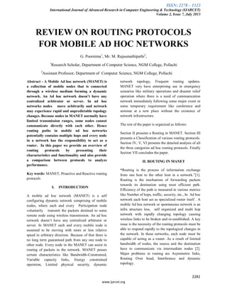 ISSN: 2278 – 1323
International Journal of Advanced Research in Computer Engineering & Technology (IJARCET)
Volume 2, Issue 7, July 2013
2281
www.ijarcet.org
REVIEW ON ROUTING PROTOCOLS
FOR MOBILE AD HOC NETWORKS
G. Poornima1
, Mr. M. Rajasenathipathi2
,
1
Research Scholar, Department of Computer Science, NGM College, Pollachi
2
Assistant Professor, Department of Computer Science, NGM College, Pollachi
Abstract - A Mobile Ad hoc network (MANET) is
a collection of mobile nodes that is connected
through a wireless medium forming a dynamic
network. An Ad hoc network doesn’t have any
centralized arbitrator or server. In ad hoc
networks nodes move arbitrarily and network
may experience rapid and unpredictable topology
changes. Because nodes in MANET normally have
limited transmission ranges, some nodes cannot
communicate directly with each other. Hence
routing paths in mobile ad hoc networks
potentially contains multiple hops and every node
in a network has the responsibility to act as a
router. In this paper we provide an overview of
routing protocols by presenting their
characteristics and functionality and also provide
a comparison between protocols to analyze
performance.
Key words: MANET, Proactive and Reactive routing
protocols
I. INTRODUCTION
A mobile ad hoc network (MANET) is a self
configuring dynamic network comprising of mobile
nodes, where each and every Participation node
voluntarily transmit the packets destined to some
remote node using wireless transmission. An ad hoc
network doesn’t have any centralized arbitrator or
server. In MANET each and every mobile node is
assumed to be moving with more or less relative
speed in arbitrary direction. Because of that there is
no long term guaranteed path from any one node to
other node. Every node in the MANET can assist in
routing of packets in the network. MANET posses
certain characteristics like Bandwidth-Constrained,
Variable capacity links, Energy constrained
operation, Limited physical security, dynamic
network topology, Frequent routing updates.
MANET very have enterprising use in emergency
scenarios like military operations and disaster relief
operation where there is a need of communication
network immediately following some major event or
some temporary requirement like conference and
seminar at a new place without the existence of
network infrastructure.
The rest of the paper is organized as follows:
Section II presents a Routing in MANET. Section III
presents a Classification of various routing protocols.
Section IV, V, VI presents the detailed analysis of all
the three categories ad hoc routing protocols. Finally
Section VII concludes the paper.
II. ROUTING IN MANET
“Routing is the process of information exchange
from one host to the other host in a network.”[1].
Routing is the mechanism of forwarding packets
towards its destination using most efficient path.
Efficiency of the path is measured in various metrics
like Number of hops, traffic, security, etc., In Ad hoc
network each host act as specialized router itself . A
mobile Ad hoc network or spontaneous network is an
infra structure less, self organized and multi hop
network with rapidly changing topology causing
wireless links to be broken and re-established. A key
issue is the necessity of the routing protocols must be
able to respond rapidly to the topological changes in
the network. In these networks, each node must be
capable of acting as a router. As a result of limited
bandwidth of nodes, the source and the destination
have to communicate via intermediate nodes [2].
Major problems in routing are Asymmetric links,
Routing Over head, Interference and dynamic
topology.
 