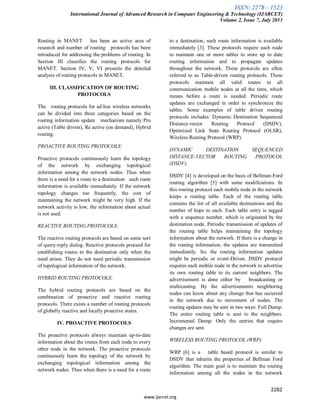 ISSN: 2278 – 1323
International Journal of Advanced Research in Computer Engineering & Technology (IJARCET)
Volume 2, Issue 7, July 2013
2282
www.ijarcet.org
Routing in MANET has been an active area of
research and number of routing protocols has been
introduced for addressing the problems of routing. In
Section III classifies the routing protocols for
MANET. Section IV, V, VI presents the detailed
analysis of routing protocols in MANET.
III. CLASSIFICATION OF ROUTING
PROTOCOLS
The routing protocols for ad hoc wireless networks
can be divided into three categories based on the
routing information update mechanism namely Pro
active (Table driven), Re active (on demand), Hybrid
routing.
PROACTIVE ROUTING PROTOCOLS:
Proactive protocols continuously learn the topology
of the network by exchanging topological
information among the network nodes. Thus when
there is a need for a route to a destination such route
information is available immediately. If the network
topology changes too frequently, the cost of
maintaining the network might be very high. If the
network activity is low, the information about actual
is not used.
REACTIVE ROUTING PROTOCOLS:
The reactive routing protocols are based on some sort
of query-reply dialog. Reactive protocols proceed for
establishing routes to the destination only when the
need arises. They do not need periodic transmission
of topological information of the network.
HYBRID ROUTING PROTOCOLS:
The hybrid routing protocols are based on the
combination of proactive and reactive routing
protocols. There exists a number of routing protocols
of globally reactive and locally proactive states.
IV. PROACTIVE PROTOCOLS
The proactive protocols always maintain up-to-date
information about the routes from each node to every
other node in the network. The proactive protocols
continuously learn the topology of the network by
exchanging topological information among the
network nodes. Thus when there is a need for a route
to a destination, such route information is available
immediately [3]. These protocols require each node
to maintain one or more tables to store up to date
routing information and to propagate updates
throughout the network. These protocols are often
referred to as Table-driven routing protocols. These
protocols maintain all valid routes to all
communication mobile nodes at all the time, which
means before a route is needed. Periodic route
updates are exchanged in order to synchronize the
tables. Some examples of table driven routing
protocols includes: Dynamic Destination Sequenced
Distance-vector Routing Protocol (DSDV),
Optimized Link State Routing Protocol (OLSR),
Wireless Routing Protocol (WRP).
DYNAMIC DESTINATION SEQUENCED
DISTANCE-VECTOR ROUTING PROTOCOL
(DSDV):
DSDV [4] is developed on the basis of Bellman-Ford
routing algorithm [5] with some modifications. In
this routing protocol each mobile node in the network
keeps a routing table. Each of the routing table
contains the list of all available destinations and the
number of hops to each. Each table entry is tagged
with a sequence number, which is originated by the
destination node. Periodic transmission of updates of
the routing table helps maintaining the topology
information about the network. If there is a change in
the routing information, the updates are transmitted
immediately. So, the routing information updates
might be periodic or event-Driven. DSDV protocol
requires each mobile node in the network to advertise
its own routing table to its current neighbors. The
advertisement is done either by broadcasting or
multicasting. By the advertisements neighboring
nodes can know about any change that has occurred
in the network due to movement of nodes. The
routing updates may be sent in two ways: Full Dump:
The entire routing table is sent to the neighbors.
Incremental Dump: Only the entries that require
changes are sent.
WIRELESS ROUTING PROTOCOL (WRP):
WRP [6] is a table based protocol is similar to
DSDV that inherits the properties of Bellman Ford
algorithm. The main goal is to maintain the routing
information among all the nodes in the network
 