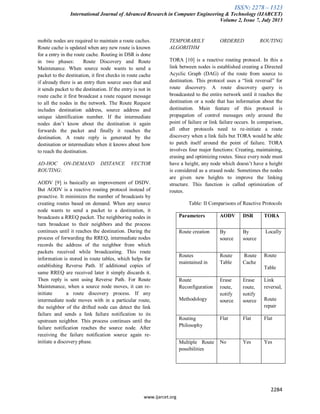 ISSN: 2278 – 1323
International Journal of Advanced Research in Computer Engineering & Technology (IJARCET)
Volume 2, Issue 7, July 2013
2284
www.ijarcet.org
mobile nodes are required to maintain a route caches.
Route cache is updated when any new route is known
for a entry in the route cache. Routing in DSR is done
in two phases: Route Discovery and Route
Maintenance. When source node wants to send a
packet to the destination, it first checks in route cache
if already there is an entry then source uses that and
it sends packet to the destination. If the entry is not in
route cache it first broadcast a route request message
to all the nodes in the network. The Route Request
includes destination address, source address and
unique identification number. If the intermediate
nodes don’t know about the destination it again
forwards the packet and finally it reaches the
destination. A route reply is generated by the
destination or intermediate when it knows about how
to reach the destination.
AD-HOC ON-DEMAND DISTANCE VECTOR
ROUTING:
AODV [9] is basically an improvement of DSDV.
But AODV is a reactive routing protocol instead of
proactive. It minimizes the number of broadcasts by
creating routes based on demand. When any source
node wants to send a packet to a destination, it
broadcasts a RREQ packet. The neighboring nodes in
turn broadcast to their neighbors and the process
continues until it reaches the destination. During the
process of forwarding the RREQ, intermediate nodes
records the address of the neighbor from which
packets received while broadcasting. This route
information is stored in route tables, which helps for
establishing Reverse Path. If additional copies of
same RREQ are received later it simply discards it.
Then reply is sent using Reverse Path. For Route
Maintenance, when a source node moves, it can re-
initiate a route discovery process. If any
intermediate node moves with in a particular route,
the neighbor of the drifted node can detect the link
failure and sends a link failure notification to its
upstream neighbor. This process continues until the
failure notification reaches the source node. After
receiving the failure notification source again re-
initiate a discovery phase.
TEMPORARILY ORDERED ROUTING
ALGORITHM
TORA [10] is a reactive routing protocol. In this a
link between nodes is established creating a Directed
Acyclic Graph (DAG) of the route from source to
destination. This protocol uses a “link reversal” for
route discovery. A route discovery query is
broadcasted to the entire network until it reaches the
destination or a node that has information about the
destination. Main feature of this protocol is
propagation of control messages only around the
point of failure or link failure occurs. In comparison,
all other protocols need to re-initiate a route
discovery when a link fails but TORA would be able
to patch itself around the point of failure. TORA
involves four major functions: Creating, maintaining,
erasing and optimizing routes. Since every node must
have a height, any node which doesn’t have a height
is considered as a erased node. Sometimes the nodes
are given new heights to improve the linking
structure. This function is called optimization of
routes.
Table: II Comparisons of Reactive Protocols
Parameters AODV DSR TORA
Route creation By
source
By
source
Locally
Routes
maintained in
Route
Table
Route
Cache
Route
Table
Route
Reconfiguration
Methodology
Erase
route,
notify
source
Erase
route,
notify
source
Link
reversal,
Route
repair
Routing
Philosophy
Flat Flat Flat
Multiple Route
possibilities
No Yes Yes
 