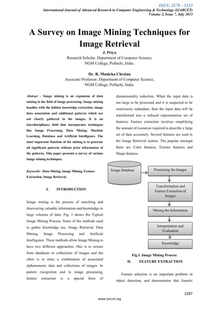 ISSN: 2278 – 1323
International Journal of Advanced Research in Computer Engineering & Technology (IJARCET)
Volume 2, Issue 7, July 2013
2287
www.ijarcet.org
A Survey on Image Mining Techniques for
Image Retrieval
J. Priya
Research Scholar, Department of Computer Science,
NGM College, Pollachi, India.
Dr. R. Manicka Chezian
Associate Professor, Department of Computer Science,
NGM College, Pollachi, India.
Abstract - Image mining is an expansion of data
mining in the field of image processing. Image mining
handles with the hidden knowledge extraction, image
data association and additional patterns which are
not clearly gathered in the images. It is an
interdisciplinary field that incorporates techniques
like Image Processing, Data Mining, Machine
Learning, Database and Artificial Intelligence. The
most important function of the mining is to generate
all significant patterns without prior information of
the patterns. This paper presents a survey of various
image mining techniques.
Keywords - Data Mining, Image Mining, Feature
Extraction, Image Retrieval.
I. INTRODUCTION
Image mining is the process of searching and
discovering valuable information and knowledge in
large volumes of data. Fig. 1 shows the Typical
Image Mining Process. Some of the methods used
to gather knowledge are, Image Retrieval, Data
Mining, Image Processing and Artificial
Intelligence. These methods allow Image Mining to
have two different approaches. One is to extract
from databases or collections of images and the
other is to mine a combination of associated
alphanumeric data and collections of images. In
pattern recognition and in image processing,
feature extraction is a special form of
dimensionality reduction. When the input data is
too large to be processed and it is suspected to be
notoriously redundant, then the input data will be
transformed into a reduced representation set of
features. Feature extraction involves simplifying
the amount of resources required to describe a large
set of data accurately. Several features are used in
the Image Retrieval system. The popular amongst
them are Color features, Texture features and
Shape features.
Fig.1. Image Mining Process
II. FEATURE EXTRACTION
Feature selection is an important problem in
object detection, and demonstrates that Genetic
Image Database Processing the Images
Transformation and
Feature Extraction of
Images
Mining the Information
Interpretation and
Evaluation
Knowledge
 