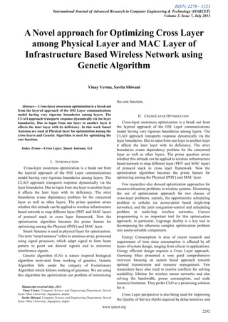 ISSN: 2278 – 1323
International Journal of Advanced Research in Computer Engineering & Technology (IJARCET)
Volume 2, Issue 7, July 2013
www.ijarcet.org
2292

Abstract— Cross-layer awareness optimization is a break out
from the layered approach of the OSI Layer communications
model having very rigorous boundaries among layers. The
CLAO approach transports response dynamically via the layer
boundaries. Due to input from one layer to another layer it
affects the later layer with its deficiency. In this work Smart
Antenna are used at Physical layer for optimization among the
cross layers and Genetic Algorithm is used for optimizing the
cost function.
Index Terms—Cross Layer, Smart Antenna, GA
I. INTRODUCTION
Cross-layer awareness optimization is a break out from
the layered approach of the OSI Layer communications
model having very rigorous boundaries among layers. The
CLAO approach transports response dynamically via the
layer boundaries. Due to input from one layer to another layer
it affects the later layer with its deficiency. The strict
boundaries create dependency problem for the concerned
layer as well as other layers. The prime question arises
whether this attitude can be applied to wireless infrastructure
based network to map different layer (PHY and MAC layer)
of protocol stack in cross layer framework. Now the
optimization algorithm becomes the prime feature for
optimizing among the Physical (PHY) and MAC layer.
Smart Antenna is used at physical layer for optimization.
The term “smart antenna” refers to antennas array, processed
using signal processor, which adapt signal to form beam
pattern to point out desired signals and to minimize
interference signals.
Genetic algorithm (GA) is nature inspired biological
algorithm motivated from working of genetics. Genetic
Algorithm falls under the category of Evolutionary
Algorithm which follows working of genomes. We are using
this algorithm for optimization our problem of minimizing
Manuscript received July, 2013.
Vinay Verma, Computer Science and Engineering Department, Suresh
Gyan Vihar University, Jagatpura, Jaipur
Savita Shiwani, Computer Science and Engineering Department, Suresh
Gyan Vihar University, Jagatpura, Jaipur.
the cost function.
II. CROSS LAYER OPTIMIZATION
Cross-layer awareness optimization is a break out from
the layered approach of the OSI Layer communications
model having very rigorous boundaries among layers. The
CLAO approach transports response dynamically via the
layer boundaries. Due to input from one layer to another layer
it affects the later layer with its deficiency. The strict
boundaries create dependency problem for the concerned
layer as well as other layers. The prime question arises
whether this attitude can be applied to wireless infrastructure
based network to map different layer (PHY and MAC layer)
of protocol stack in cross layer framework. Now the
optimization algorithm becomes the prime feature for
optimizing among the Physical (PHY) and MAC layer.
Few researches also showed optimization approaches for
resource allocation problems in wireless systems. Illustrating
the use of optimization approach for two classes of
cross-layer problems, namely, the opportunistic scheduling
problem in cellular (or access-point based single-hop
networks), and the joint congestion-control and scheduling
problem in multi-hop wireless networks. Convex
programming is an important tool for this optimization
approach; in particular, Lagrange duality is a key tool in
decomposing the otherwise complex optimization problem
into easily-solvable components.
Energy Consumption is area of recent research and
requirement of time since consumption is affected by all
layers of system design, ranging from silicon to applications.
Energy efficient design requires a Cross Layer approach.
Guowang Miao presented a very good comprehensive
overview focusing on system based approach towards
optimal transmission and resource management. Few
researchers have also tried to resolve conflicts for solving
scalability, lifetime for wireless sensor networks and also
solving the bandwidth, power consumption, and node
resource limitation. Theyprefer CLO as a promising solution
for it.
Cross Layer perspective is also being used for improving
the Quality of Service (QoS) required by delay-sensitive and
A Novel approach for Optimizing Cross Layer
among Physical Layer and MAC Layer of
Infrastructure Based Wireless Network using
Genetic Algorithm
Vinay Verma, Savita Shiwani
 