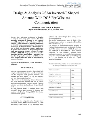ISSN: 2278 – 1323
International Journal of Advanced Research in Computer Engineering & Technology (IJARCET)
Volume 2, Issue 7, July 2013
2302
www.ijarcet.org
Design & Analysis Of An Inverted-T Shaped
Antenna With DGS For Wireless
Communication
Arun Singh Kirar¹ & Dr. P. K. Singhal²
Department of Electronics, MITS, Gwalior, India
Abstract- A new and unique methodology for designing
a compact micro strip patch antenna for lower
microwave frequencies is proposed. A very Compact
inverted-T shaped micro strip patch antenna with DGS
(Defected Ground Structure) is designed and analyzed
for S-BAND wireless communication. The resonance
frequency of the designed antenna is decreased step by
step to obtain low microwave frequency applications.
By putting little variations in the ground plane five
bands are obtained at 3.5GHZ, 2.7GHZ, 2.4/2.5GHz,
2.36GHZ and 2.2GHZ. The proposed antenna has a low
profile and can easily be fed by using a 50 Ω micro strip
line. The designing has been done in IE3D software
which is an EM solver and works on the principle of
moments of method.
Keywords- DGS, IE3D Software, VSWR, Return Loss,
Bandwidth
INTRODUCTION
Micro strip antennas are attractive due to their light
weight, conformability and low cost. These antennas
can be integrated with printed strip-line feed
networks and active devices [1]. This is a relatively
new area of antenna engineering.
In response to the increasing demand for compact
and easily fabricated antennas for use in various
wireless communication systems, several T-shaped
antennas have been developed over the past decade
[2–7]
In this research paper a compact micro strip
inverted-T shaped patch antenna is designed and
analyzed with Inverted-T shaped DGS for wireless
communication system.
ANTENNA DESIGN
In this design of a compact inverted-T shaped micro
strip patch antenna, FR4 dielectric material (εr = 4.4)
with dielectric loss tangent of 0.02 is selected as the
substrate with 1.6 mm height. Inset feeding is used
as a feeding method.
The design parameters are given in Table1.Using
these parameters antenna is designed and simulated
in IE3D simulator.[8-9].
The geometry of the designed antenna is shown in
Fig.1 and the simulated results are shown in fig.2.and
fig.3. This antenna has shown -20.03 dB return loss
and bandwidth of 80.22MHZ at 3.5GHz resonant
frequency. At this frequency antenna radiate
maximum transmitted power and reflects minimum
power.The value of VSWR at this resonant frequency
is 1.18. This antenna can be used for 3.5 GHz
WiMAX application.
TABLE 1: DESIGN PARAMETER OF INVERTED-T SHAPED
MICROSTRIP PATCH ANTENNA FOR 3.5 GHZ
Width of vertical Arm
4mm
Length of vertical Arm 12mm
Width of horizontal Arm
4mm
Length of horizontal Arm 8mm
Input Resistance of Patch
50Ω
Inset Depth of Patch(D₀)
0.5 mm
Inset width of patch
3mm
Width of microstrip line(W₀)
2mm
Length of microstrip line(L₀)
15mm
 